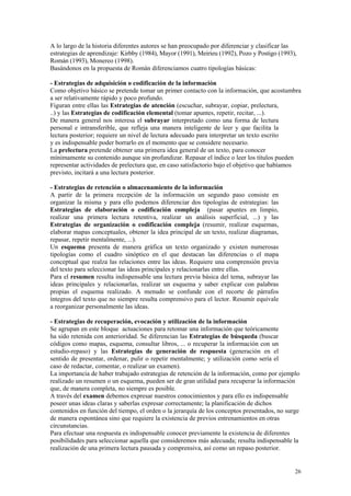 A lo largo de la historia diferentes autores se han preocupado por diferenciar y clasificar las
estrategias de aprendizaje: Kirbby (1984), Mayor (1991), Meirieu (1992), Pozo y Postigo (1993),
Román (1993), Monereo (1998).
Basándonos en la propuesta de Román diferenciamos cuatro tipologías básicas:

- Estrategias de adquisición o codificación de la información
Como objetivo básico se pretende tomar un primer contacto con la información, que acostumbra
a ser relativamente rápido y poco profundo.
Figuran entre ellas las Estrategias de atención (escuchar, subrayar, copiar, prelectura,
..) y las Estrategias de codificación elemental (tomar apuntes, repetir, recitar, ...).
De manera general nos interesa el subrayar interpretado como una forma de lectura
personal e intransferible, que refleja una manera inteligente de leer y que facilita la
lectura posterior; requiere un nivel de lectura adecuado para interpretar un texto escrito
y es indispensable poder borrarlo en el momento que se considere necesario.
La prelectura pretende obtener una primera idea general de un texto, para conocer
mínimamente su contenido aunque sin profundizar. Repasar el índice o leer los títulos pueden
representar actividades de prelectura que, en caso satisfactorio bajo el objetivo que habíamos
previsto, incitará a una lectura posterior.

- Estrategias de retención o almacenamiento de la información
A partir de la primera recepción de la información un segundo paso consiste en
organizar la misma y para ello podemos diferenciar dos tipologías de estrategias: las
Estrategias de elaboración o codificación compleja (pasar apuntes en limpio,
realizar una primera lectura retentiva, realizar un análisis superficial, ...) y las
Estrategias de organización o codificación compleja (resumir, realizar esquemas,
elaborar mapas conceptuales, obtener la idea principal de un texto, realizar diagramas,
repasar, repetir mentalmente, ...).
Un esquema presenta de manera gráfica un texto organizado y existen numerosas
tipologías como el cuadro sinóptico en el que destacan las diferencias o el mapa
conceptual que realza las relaciones entre las ideas. Requiere una comprensión previa
del texto para seleccionar las ideas principales y relacionarlas entre ellas.
Para el resumen resulta indispensable una lectura previa básica del tema, subrayar las
ideas principales y relacionarlas, realizar un esquema y saber explicar con palabras
propias el esquema realizado. A menudo se confunde con el recorte de párrafos
íntegros del texto que no siempre resulta comprensivo para el lector. Resumir equivale
a reorganizar personalmente las ideas.

- Estrategias de recuperación, evocación y utilización de la información
Se agrupan en este bloque actuaciones para retomar una información que teóricamente
ha sido retenida con anterioridad. Se diferencian las Estrategias de búsqueda (buscar
códigos como mapas, esquema, consultar libros, ... o recuperar la información con un
estudio-repaso) y las Estrategias de generación de respuesta (generación en el
sentido de presentar, ordenar, pulir o repetir mentalmente; y utilización como sería el
caso de redactar, comentar, o realizar un examen).
La importancia de haber trabajado estrategias de retención de la información, como por ejemplo
realizado un resumen o un esquema, pueden ser de gran utilidad para recuperar la información
que, de manera completa, no siempre es posible.
A través del examen debemos expresar nuestros conocimientos y para ello es indispensable
poseer unas ideas claras y saberlas expresar correctamente; la planificación de dichos
contenidos en función del tiempo, el orden o la jerarquía de los conceptos presentados, no surge
de manera espontánea sino que requiere la existencia de previos entrenamientos en otras
circunstancias.
Para efectuar una respuesta es indispensable conocer previamente la existencia de diferentes
posibilidades para seleccionar aquella que consideremos más adecuada; resulta indispensable la
realización de una primera lectura pausada y comprensiva, así como un repaso posterior.


                                                                                              26
 