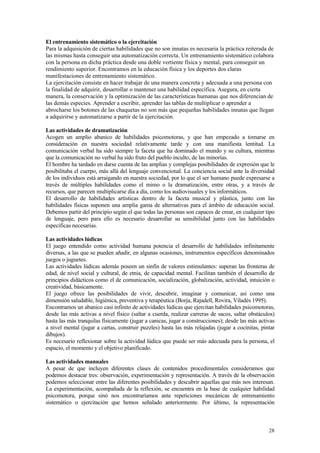 El entrenamiento sistemático o la ejercitación
Para la adquisición de ciertas habilidades que no son innatas es necesaria la práctica reiterada de
las mismas hasta conseguir una automatización correcta. Un entrenamiento sistemático colabora
con la persona en dicha práctica desde una doble vertiente física y mental, para conseguir un
rendimiento superior. Encontramos en la educación física y los deportes dos claras
manifestaciones de entrenamiento sistemático.
La ejercitación consiste en hacer trabajar de una manera concreta y adecuada a una persona con
la finalidad de adquirir, desarrollar o mantener una habilidad específica. Asegura, en cierta
manera, la conservación y la optimización de las características humanas que nos diferencian de
las demás especies. Aprender a escribir, aprender las tablas de multiplicar o aprender a
abrocharse los botones de las chaquetas no son más que pequeñas habilidades innatas que llegan
a adquirirse y automatizarse a partir de la ejercitación.

Las actividades de dramatización
Acogen un amplio abanico de habilidades psicomotoras, y que han empezado a tomarse en
consideración en nuestra sociedad relativamente tarde y con una manifiesta lentitud. La
comunicación verbal ha sido siempre la faceta que ha dominado el mundo y su cultura, mientras
que la comunicación no verbal ha sido fruto del pueblo inculto, de las minorías.
El hombre ha tardado en darse cuenta de las amplias y complejas posibilidades de expresión que le
posibilitaba el cuerpo, más allá del lenguaje convencional. La conciencia social ante la diversidad
de los individuos está arraigando en nuestra sociedad, por lo que el ser humano puede expresarse a
través de múltiples habilidades como el mimo o la dramatización, entre otras, y a través de
recursos, que parecen multiplicarse día a día, como los audiovisuales y los informáticos.
El desarrollo de habilidades artísticas dentro de la faceta musical y plástica, junto con las
habilidades físicas suponen una amplia gama de alternativas para el ámbito de educación social.
Debemos partir del principio según el que todas las personas son capaces de crear, en cualquier tipo
de lenguaje, pero para ello es necesario desarrollar su sensibilidad junto con las habilidades
específicas necesarias.

Las actividades lúdicas
El juego entendido como actividad humana potencia el desarrollo de habilidades infinitamente
diversas, a las que se pueden añadir, en algunas ocasiones, instrumentos específicos denominados
juegos o juguetes.
Las actividades lúdicas además poseen un sinfín de valores estimulantes: superan las fronteras de
edad, de nivel social y cultural, de etnia, de capacidad mental. Facilitan también el desarrollo de
principios didácticos como el de comunicación, socialización, globalización, actividad, intuición o
creatividad, básicamente.
El juego ofrece las posibilidades de vivir, descubrir, imaginar y comunicar, así como una
dimensión saludable, higiénica, preventiva y terapéutica (Borja, Rajadell, Rovira, Viladés 1995).
Encontramos un abanico casi infinito de actividades lúdicas que ejercitan habilidades psicomotoras,
desde las más activas a nivel físico (saltar a cuerda, realizar carreras de sacos, saltar obstáculos)
hasta las más tranquilas físicamente (jugar a canicas, jugar a construcciones); desde las más activas
a nivel mental (jugar a cartas, construir puzzles) hasta las más relajadas (jugar a cocinitas, pintar
dibujos).
Es necesario reflexionar sobre la actividad lúdica que puede ser más adecuada para la persona, el
espacio, el momento y el objetivo planificado.

Las actividades manuales
A pesar de que incluyen diferentes clases de contenidos procedimentales consideramos que
podemos destacar tres: observación, experimentación y representación. A través de la observación
podemos seleccionar entre las diferentes posibilidades y descubrir aquellas que más nos interesan.
La experimentación, acompañada de la reflexión, se encuentra en la base de cualquier habilidad
psicomotora, porque sinó nos encontraríamos ante repeticiones mecánicas de entrenamiento
sistemático o ejercitación que hemos señalado anteriormente. Por último, la representación



                                                                                                  28
 