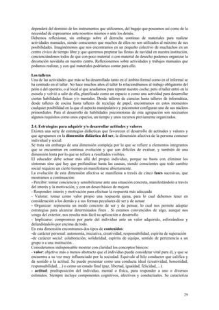 dependerá del dominio de los instrumentos que utilizemos, del bagaje que poseamos así como de la
necesidad de expresarnos ante nosotros mismos o ante los demás.
Debemos reflexionar, sin embargo sobre el derroche contínuo de materiales para realizar
actividades manuales, siendo conscientes que muchos de ellos no son utilizados al máximo de sus
posibilidades. Imaginémonos que nos encontramos en un pequeño colectivo de muchachos en un
centro cívico de tiempo libre y que queremos preparar las fiestas de navidad en nuestra institución,
concienciándonos todos de que con poco material o con material de desecho podemos organizar la
decoración navideña en nuestro centro. Reflexionemos sobre actividades y trabajos manuales que
podamos realizar, y con qué materiales podríamos contar para ello.

Los talleres
Una de las actividades que más se ha desarrollado tanto en el ámbito formal como en el informal se
ha centrado en el taller. No hace muchos años el taller lo relacionábamos al trabajo obligatorio del
peón o del operario, o al local al que acudíamos para reparar nuestro coche; pero el taller entró en la
escuela y volvió a salir de ella, planificado como un espacio o como una actividad para desarrollar
ciertas habilidades físicas y/o mentales. Desde talleres de ciencias hasta talleres de informática,
desde talleres de cocina hasta talleres de reciclaje de papel, encontramos en estos momentos
cualquier posibilidad en la que el aspecto manipulativo y psicomotor configuran uno de sus núcleos
primordiales. Para el desarrollo de habilidades psicomotoras de esta agrupación son necesarios
algunos requisitos como unos espacios, un tiempo y unos recursos previamente organizados.

2.4. Estrategias para adquirir y/o desarrollar actitudes y valores
Existen una serie de estrategias didácticas que favorecen el desarrollo de actitudes y valores y
que agrupamos en la dimensión didáctica del ser, la dimensión afectiva de la persona comoser
individual y social.
Se trata sin embargo de una dimensión compleja por lo que se refiere a elementos integrantes
que se encuentran en continua evolución y que son difíciles de evaluar, y también de una
dimensión lenta por lo que se refiere a resultados visibles.
El educador debe actuar más allá del propio individuo, porque no basta con eliminar los
síntomas sino que hay que profundizar hasta las causas, siendo conscientes que todo cambio
social requiere un cierto tiempo en manifestarse abiertamente.
La evolución de esta dimensión afectiva se manifiesta a través de cinco fases sucesivas, que
mostramos a continuación:
- Percibir: tomar conciencia y sensibilizarse ante una situación concreta, manifestándolo a través
del interés y la motivación, y con un deseo básico de mejora
- Responder: interés y motivación para efectuar la respuesta más adecuada
- Valorar: tomar como valor propio una respuesta ajena, para lo cual debemos tener en
consideración a los demás y a sus formas peculiares de ser y de actuar
- Organizar: representa un modo concreto de ser y de pensar, lo cual nos permite adoptar
estrategias para alcanzar determinados fines . Si estamos convencidos de algo, aunque nos
venga del exterior, nos resulta más fácil su aplicación o desarrollo
- Implicarse: compromiso por parte del individuo ante un valor adquirido, esforzándose y
defendiéndolo por encima de todo.
En esta dimensión encontramos dos tipos de contenidos:
-de carácter personal: autonomía, iniciativa, creatividad, responsabilidad, espíritu de superación
-de carácter social: colaboración, solidaridad, espíritu de equipo, sentido de pertenencia a un
grupo o a una institución .
Consideramos indispensable mostrar con claridad los conceptos básicos:
- valor: objetivo más o menos abstracto que el individuo puede considerar vital para él, y que se
encuentra a su vez muy influenciado por la sociedad. Equivale al hilo conductor que califica y
da sentido a la actitud. Se puede presentar como una conducta ideal (creatividad, honestidad,
responsabilidad, ...) o como un estado final (paz, libertad, igualdad, felicidad, ...).
- actitud: predisposición del individuo, mental o física, para responder a uno o diversos
estímulos. Siempre incluye componentes cognitivos, afectivos y conductuales. Se caracteriza



                                                                                                    29
 
