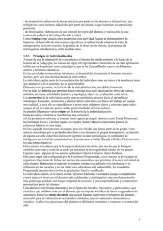 - de desarrollo (realización de tareas prácticas por parte de los alumnos y del profesor, que
reflejen los conocimientos adquiridos por parte del alumno o que estimulen su aprendizaje
posterior)
- de finalización (elaboración de una síntesis por parte del alumno, y realización de una
evaluación colectiva del trabajo llevado a cabo).
Como técnicas más usuales para desarrollar esta actividad figuran el planteamiento de
hipótesis, el desarrollo de discusiones específicas, la aplicación de estudios de caso, la
interpretación de textos escritos, la práctica de la observación directa, la propuesta de
interrogantes introductorios, entre muchas otras.

1.2.3. Principio de Individualización
A pesar de que la adaptación de la enseñanza al alumno ha estado presente a lo largo de la
historia de la pedagogía, los inicios del siglo XX representan el momento de su clara aplicación,
teñido por un importante matiz psicológico, que se ha ido perfilando a partir de diferentes
autores y reformas educativas.
En las sociedades aristocráticas anteriores, se desarrollaba claramente el binomio maestro-
alumno, pero con una abismal distancia entre ambos.
La individualización parte de la consideración del individuo como ser único y la enseñanza tiene
que adaptarse a él en concreto, no es generalizable.
Debemos tener presente, en la faceta de la individualización, una doble dimensión:
Por un lado los niveles que permiten hacer realidad esta individualización: ritmo de trabajo,
métodos, recursos, actividades (número y tipología), objetivos, evaluación, entre otros.
Los momentos de la individualización marcan paulatinos avances hacia el aprendizaje
autodirigio. Educador, institución y alumno deben esforzarse por hacer del trabajo en equipo
una realidad, y para ello se especificarán a priori unos objetivos claros y concretos para todos,
aunque el rol de cada uno posea ciertas particularidades diferenciadoras.
Se pueden diferenciar varias etapas en la historia de la individualización:
Hasta los años cincuenta se manifiestan dos corrientes:
a) Una pretende revalorizar al alumno como agente principal. Autores como María Montessori,
las hermanas Rosa y Carolina Agazzi o el padre Andrés Manjón representan puntos de
referencia básicos en esta etapa.
b) Una segunda tiene presente al alumno pero sin olvidar que forma parte de un grupo. Unos
autores consideran que es preferible distribuir a los alumnos en grupos homogéneos, en función
de alguna variable específica (como por ejemplo la edad cronológica, el coeficiente de
inteligencia o el nivel de conocimientos). Encontramos a Ovide Décroly o Robert Dottrens entre
los más representativos.
Otros autores consideran que la homogeneidad pura no existe, por mucho que se busquen
variables concretas y están de acuerdo en mantener la heterogeneidad natural de los grupos.
Figuran como algunos de los autores señalados Célestin Freinet o Helen Parkhust.
Otra gran etapa está configurada por la Enseñanza Programada, cuyos autores se preocupan en
organizar colecciones de fichas con corrección automática, que permitan el avance individual de
cada alumno. Representa el máximo exponente conductista aplicado a la enseñanza, y su
influencia en las escuelas y en los materiales educativos será indiscutible. La Enseñanza
Programada presenta dos niveles de gradación: lineal y ramificado.
La individualización, en la época actual, presenta diferentes variedades aunque compartiendo
ciertos aspectos como un rol docente más colaborador y participativo, una enseñanza mucho
más global que gradual, una mayor amplitud de recursos, y una responsabilidad y compromiso
personal por parte del alumno.
Consideramos interesante detenernos en la figura del maestro, más activo y participativo, que
escucha y que colabora más con el alumno, que no impone sus ideas de forma exageradamente
autoritaria. Entre las tareas docentes que realiza figuran: supervisar el progreso del alumno,
motivarlo para la realización de actividades cotidianas, aportar materiales estimulantes y
variados, evaluar las ejecuciones del alumno en diferentes momentos y mantener el control del
aula.



                                                                                                3
 
