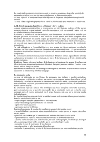 La creatividad se encuentra con nosotros, está en nosotros, y podemos desarrollar un sinfín de
estrategias creativas, pero nos interesa profundamente su doble consideración:
- a nivel espacial: la interpretación de unos objetos o de un paisaje reflejarán nuestro potencial
creativo
- a nivel verbal: la palabra proporciona un sinfín de posibilidades para desarrollar la creatividad.

2.4.2. Estrategias para el cambio de actitudes y valores sociales
Aunque tengamos consideración a la persona como ser individual, no podemos olvidar que se
encuentra inmersa en una sociedad y por ello, apreender a vivir en sociedad y saber vivir en
sociedad son aspectos fundamentales.
Revisando el periódico de un día cualquiera, nos encontramos con infinidad de articulos que
reflejan que vivir en sociedad es más dificil de lo que parece: nos cuesta compartir unos
kilómetros de terreno, nos cuesta aceptar que nuestro vecino tenga unas creencias religiosas
diferentes a las nuestras, nos cuesta aprender a valorar menos el dinero y más la comunicación...
no son más que algunos ejemplos que demuestran una baja interiorización del sentimiento
comunitario.
Se está hablando de la Comunidad Europea, pero a pesar de ello se continuan incendiando
camiones con fruta española, se sigue faenando en aguas no comunitarias... ¿Es que no sabemos
interpretar el sentimiento compartido o es que no nos interesa saber interpretar este sentimiento
compartido?.
La socialización de la enseñanza puede traducirse en diferentes formas, especialmente a través
del análisis y la inserción en la comunidad, o a través de las tareas que se lleven a término en la
propia institución.
Durkheim, Dewey colocaron las bases de la faceta social en educación, a pesar de enfocar sus
ideas desde una perspectiva básicamente filosófica. Tampoco podemos olvidar a Cousinet en su
interés hacia el trabajo en equipo.
Presentamos a continuación dos estrategias básicas para el desarrollo de esta faceta social de la
educación: la simulación y el trabajo en equipo

La simulación social
A pesar de diferenciar en tres bloques las estrategias para trabajar el cambio actitudinal,
encontraremos en diferentes ocasiones que existen estrategias que pueden desarrollarse a nivel
individual y a nivel social, otras que se fusionan entre los niveles social y profesional, por lo que
nos referiremos a aquellas que consideramos de interés sin profundizar más, si anteriormente
hemos hablado de ellas.
La simulación equivale a una de estas estrategias que puede trabajarse como valor individual,
pero consideramos que el aspecto enriquecedor de la simulación radica en su faceta como
estrategia para el cambio actitudinal en el grupo humano, más que en la persona tratada
individualmente.
La simulación es la representación de la realidad cuando no la tenemos delante para vivenciarla.
Por ello sus finalidades básicas son:
- capacidad para imaginar y representar la realidad futura
- ensayo de estrategias para enfrentarse a la realidad
- aprender a tomar decisiones
- aprender a resolver problemas
Practicar la estrategia de simulación social acoge una serie de ventajas como:
- la posibilidad de experimentar sobre acontecimientos o eventos que no se pueden comprobar
de otra manera
- planificar en contextos que se encuentran más o menos desordenados o inciertos
- aprender técnicas creativas para describir alternativas a un problema específico
- realizar ciertas acciones que, en la realidad, revisten ciertos peligros, sin tener que pasar por
ello, y además permiten ver los resultados que la acción habría provocado
- aumentar el nivel de motivación de los alumnos
- permite cambiar el rol y la actividad del profesorado
- estimular el pensamiento y la toma de decisiones de acuerdo con unas conclusiones propias


                                                                                                  32
 