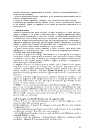 - entender los diferentes componentes de un problema y diferenciar los que son fundamentales y
los que son más secundarios
- provocar la realimentación como consecuencia de las diferentes decisiones tomadas por los
diferentes componentes del grupo
- fomentar la relación cooperativa y colaborativa entre los miembros que integran el grupo.
Consideramos que aprender a planificar, aprender técnicas creativas, entrenarse para la solución
de un problema, respetar las propuestas de los demás son estrategias procedentes de la
simulación social.

El trabajo en equipo
Nuestra sociedad evoluciona porque se discute, se debate, se planifica, se toman decisiones,
porque se comparte, en fin, porque se trabaja en equipo. El grupo es imprescindible para el
cambio y consecuentemente para el avance de la sociedad, y lo interpretamos como un colectivo
de personas que trabaja de manera articulada y cohesionada, y no como una simple suma de
individuos; de aquñi que le denominemos equipo. La diversidad de opiniones, conocimientos y
experiencias proporciona aportación y riqueza al equipo; debemos aceptarla como un valor que
fomenta la apertura de las fronteras del conocimiento. Para la obtención de resultados en un
equipo, se requiere la doble vertiente del aprendizaje, cognitiva y social.
Tres grandes autores sentaron las bases del trabajo en equipo: Jacob Levi y Karl Rogers, desde
la perspectiva de educación especial, y Kurt Lewin incidiendo en la importancia del individuo y
su contexto dentro del concepto de grupo.
La enseñanza en grupo es una estrategia formativa basada en la participación, en el trabajo al
que se somete el propio colectivo y, fundamentalmente, en la comunicación, sin tener en cuenta
la diferencia de niveles entre las personas que lo integran. Encontramos ejemplificaciones
concretas en la mesa redonda, el panel, el debate, el simposio, el Phillips 66, el seminario, la
técnica del riesgo o el torbellino de ideas.
El simposio consiste en una reunión grupal de expertos ante un auditorio al que exponen
simplemente diversos aspectos de un mismo tema, sin discusión. Para profundizar en la
discusión se reunen expertos, normalmente con puntos opuestos, sobre un mismo tema, y es
entonces cuando nos referimos a una mesa redonda. El debate, por el contrario, debe
prepararse con antelaciónpor lo que se refiere a la propia exposición como al planteamiento de
cuestiones.
A través de la discusión se ponen en juego las habilidades didácticas del individuo, lo cual
requiere una preparación inicial más pasiva consistente en la busqueda de información, para
pasar a una faceta posterior más activa de búsqueda de argumentos para defender aquellos
aspectos con los que se está más de acuerdo.
El Phillips 66 es una técnica de grupo en la que se parte de un gran grupo que se subdivide en
grupos de seis personas, que tratan durante seis minutos la cuestión propuesta, la cual será luego
puesta en común. El seminario investiga sobre un tema, con suficiente preparación y material
adecuado, ciñéndose en un colectivo de unas quince personas aproximadamente para poder
obtener resultados interesantes. Otros ejemplos como el estudio de caso o el torbellino de ideas
han sido tratados con anterioridad.

2.4.3. Estrategias para el cambio de actitudes y valores profesionales
Incidimos de nuevo en la importancia del trabajo en equipo a nivel profesional porque en cierta
manera la productividad será siempre superior.
Cuando nos planteamos el desarrollo de estrategias de intervención deberemos tener en cuenta
los siguientes aspectos:
- el número de personas que configura un grupo influye para la aplicación de una metodología
específica, unas estrategias a desarrollar o unos recursos a utilizar
- la flexibilidad metodológica debe tenerse en cuenta ante la imprevisibilidad que a menudo a
compaña la dinámica en grupo
- la relación inicial entre las personas es fundamental como facilitadora o entorpecedora de la
introducción y adaptación de las estrategias de intervención previstas



                                                                                               33
 