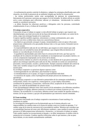 - la realimentación permite controlar la dinámica y adaptar las estrategias planificadas para cada
situación, sin olvidar la presencia de un ambiente relajado que facilite la comunicación
- las rutinas profesionales suelen estar acompañadas de patrones de comportamiento,
básicamente de la persona o personas que juegan el rol de formador. Se deben utilizar en sentido
activo como estrategias para reflexionar, adecuar y/o abandonar, introduciendo los cambios
cuando se consideren necesarios.
- se deben fomentar las relaciones positivas y dialogantes entre las personas, controlando
ciudadosamente el uso y el abuso de la autoridad.

El trabajo cooperativo
Conscientes de que el trabajo en equipo va más allá del trabajo en grupo y que requiere una
identidad propia, una total convicción de las bases del principio de actividad y un control de la
rutina, surge esta estrategia basada en la cooperación.
Cooperar significa también organizar, estructurarse y evaluar contínuamente, pero para
cooperar con éxito se deben tener claras tres características básicas:
- los objetivos que pretende conseguir el grupo, interpretándolos como un apoyo eficaz para
proporcionar colaboración a los que puedan destacar más o a los que menos, formando nuevos
vínculos sociales
- la responsabilidad de cada uno de sus individuos, que asegura en cierta manera que cada
persona tome con seriedad las tareas del aprendizaje y que ninguna falta de dominio en el
alumno se vea reducida por el éxito de otro
- la igualdad de oportunidades para todos hacia la consecución del éxito, que hace que los
resultados de los esfuerzos de todos los estudiantes se recompensen por sus propios méritos y se
evite la comparación inapropiada con los éxitos de los demás.
Cuando tenemos delante un colectivo de personas, es más idealista de lo que parece pretender
aplicar una estrategia específica para cada una de ellas, teniendo en cuenta sus características
personales, motivacionales, sociales y profesionales. Siempre estaremos dudando del control de
todas estas variables aunque no por ello rechazaremos la posibilidad de aproximación, por
nuestra parte.
En el trabajo cooperativo se priorizan algunos aspectos como:
- la heterogeneidad de sus individuos, para fomentar la riqueza
- la interdependencia con el grupo, sin negar la responsabilidad individual
- la conciencia de equipo, como el protagonista del propio proceso de enseñanza y de
aprendizaje.
El aprendizaje cooperativo es una alternativa potenciadora de las estrategias actitudinales y
motacionales, frente a las cognitivas y metacognitivas, ya que implica intercambio,
coordinación de opiniones y actuaciones, valoración crítica, aceptación de las críticas de los
demás y un sinfín de posibilidades de carácter social.
Como psicopedagogos debemos tener claro nuestro rol de animadores a los diferentes miembros
que configuran un equipo, debemos potenciar su esfuerzo por resituar el proceso en vías
realistas y de reconducirlo si es necesario, debemos actuar como modelo de aquellas actitudes y
normas con las que creemos y que por ello pretendemos que interiorice nuestro alumnado.

El Team teaching
Intimamente relacionado con el trabajo cooperativo encontramos el team teaching o la
enseñanza en equipo.
La investigación metacognitiva nos ha demostrado que en el sistema educativo son
imprescindibles los cambios tanto en la forma de enseñar como en el modo de aprender. Y el
cambio surge de la toma de conciencia de la necesidad de cambiar. Mientras uno considere que
su metodología funciona tal como está, difícilmente cambiará, y para cambiar la mente de esta
persona se le debe proporcionar información y formación, y es necesario el trabajo en equipo.
Todo cambio requiere un reconocimiento al pasado, y no debe interpretarse el cambio como la
anulación de lo existente. Cambiar significa reflexionar sobre lo que tenemos y dar un paso
hacia delante, en este mundo constantemente cambiante.



                                                                                               34
 
