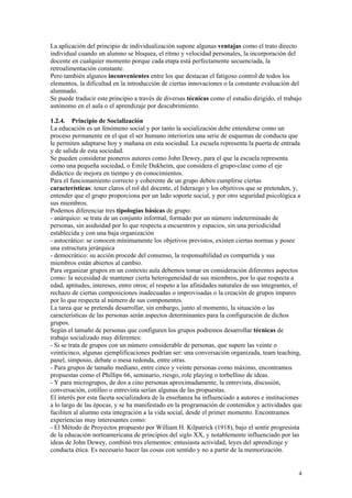 La aplicación del principio de individualización supone algunas ventajas como el trato directo
individual cuando un alumno se bloquea, el ritmo y velocidad personales, la incorporación del
docente en cualquier momento porque cada etapa está perfectamente secuenciada, la
retroalimentación constante.
Pero también algunos inconvenientes entre los que destacan el fatigoso control de todos los
elementos, la dificultad en la introducción de ciertas innovaciones o la constante evaluación del
alumnado.
Se puede traducir este principio a través de diversas técnicas como el estudio dirigido, el trabajo
autónomo en el aula o el aprendizaje por descubrimiento.

1.2.4. Principio de Socialización
La educación es un fenómeno social y por tanto la socialización debe entenderse como un
proceso permanente en el que el ser humano interioriza una serie de esquemas de conducta que
le permiten adaptarse hoy y mañana en esta sociedad. La escuela representa la puerta de entrada
y de salida de esta sociedad.
Se pueden considerar pioneros autores como John Dewey, para el que la escuela representa
como una pequeña sociedad, o Émile Dukheim, que considera el grupo-clase como el eje
didáctico de mejora en tiempo y en conocimientos.
Para el funcionamiento correcto y coherente de un grupo deben cumplirse ciertas
características: tener claros el rol del docente, el liderazgo y los objetivos que se pretenden, y,
entender que el grupo proporciona por un lado soporte social, y por otro seguridad psicológica a
sus miembros.
Podemos diferenciar tres tipologías básicas de grupo:
- anárquico: se trata de un conjunto informal, formado por un número indeterminado de
personas, sin asiduidad por lo que respecta a encuentros y espacios, sin una periodicidad
establecida y con una baja organización
- autocrático: se conocen mínimamente los objetivos previstos, existen ciertas normas y posee
una estructura jerárquica
- democrático: su acción procede del consenso, la responsabilidad es compartida y sus
miembros están abiertos al cambio.
Para organizar grupos en un contexto aula debemos tomar en consideración diferentes aspectos
como: la necesidad de mantener cierta heterogeneidad de sus miembros, por lo que respecta a
edad, aptitudes, intereses, entre otros; el respeto a las afinidades naturales de sus integrantes, el
rechazo de ciertas composiciones inadecuadas o improvisadas o la creación de grupos impares
por lo que respecta al número de sus componentes.
La tarea que se pretenda desarrollar, sin embargo, junto al momento, la situación o las
características de las personas serán aspectos determinantes para la configuración de dichos
grupos.
Según el tamaño de personas que configuren los grupos podremos desarrollar técnicas de
trabajo socializado muy diferentes:
- Si se trata de grupos con un número considerable de personas, que supere las veinte o
veinticinco, algunas ejemplificaciones podrían ser: una conversación organizada, team teaching,
panel, simposio, debate o mesa redonda, entre otras.
- Para grupos de tamaño mediano, entre cinco y veinte personas como máximo, encontramos
propuestas como el Phillips 66, seminario, riesgo, role playing o torbellino de ideas.
- Y para microgrupos, de dos a cino personas aproximadamente, la entrevista, discusión,
conversación, cotilleo o entrevista serían algunas de las propuestas.
El interés por esta faceta socializadora de la enseñanza ha influenciado a autores e instituciones
a lo largo de las épocas, y se ha manifestado en la programación de contenidos y actividades que
faciliten al alumno esta integración a la vida social, desde el primer momento. Encontramos
experiencias muy interesantes como:
- El Método de Proyectos propuesto por William H. Kilpatrick (1918), bajo el sentir progresista
de la educación norteamericana de principios del siglo XX, y notablemente influenciado por las
ideas de John Dewey, combinó tres elementos: entusiasta actividad, leyes del aprendizaje y
conducta ética. Es necesario hacer las cosas con sentido y no a partir de la memorización.


                                                                                                   4
 