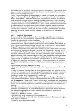 Kilpatrick cree en un aprendizaje vital; a partir de un proyecto surgido en el marco del grupo, el
papel del profesor se limita a orientar y ayudar al alumno a través de cuatro fases: propósito,
planificación, ejecución y estimación.
- Roger Cousinet introduce el Método de trabajo por grupos (1920) basado en la constitución
espontánea de grupos después de un período de observación y tanteo, bajo la confrontación
entre el interés general y el egocentrismo indidual, que conlleva a la ubicación más adecuada
para cada alumno. Cousinet aplicará el trabajo en grupos en los ámbitos escolares básicos del
momento: trabajo científico, trabajo en geografía, trabajo histórico y trabajo artístico-manual.
- También resaltamos las técnicas propuestas por Célestin Freinet, enmarcado en el movimiento
de la Escuela Nueva, que transformarán el rostro de las actividades de la escuela tradicional.
Freinet modifica el rol del alumno y el del maestro y consigue la escuela como espacio de
colaboración y cooperación. El texto libre, el fichero escolar o la correspondencia escolar son
algunas de las diversas técnicas en las que el trabajo socializado representa una realidad
indiscutible.

1.2.5. Principio de Globalización
El interés por hacer real la enseñanza nos lleva al principio de globalización, basado en la
percepción total de la realidad antes que fragmentada o parcialmente. Se busca la formación
completa de una persona, la interdisciplinariedad.
A lo largo de la historia diversos autores han manifestado su rechazo a la fragmentación de
asignaturas escolares, algunos intentando globalizar los contenidos a partir de los intereses del
niño (Centros de interés), otros utilizando un criterio más social (Proyectos), otros agrupando
bloques de asignaturas con ciertas similitudes (Áreas de enseñanza).
El autor más representativo de la globalización educativa es Ovide Décroly, médico, psicólogo
y pedagogo belga creador de la escuela de L’Ermitage bajo el lema de ser “la escuela para la
vida y por la vida”. Décroly ha pasado a la historia como el creador de los centros de interés; él
presenta la globalización como la función de la mente infantil por la que el conocimiento se
adquiere de manera global; para que esta función se active es indispensable la existencia de un
interés, y este interés surge normalmente de una necesidad. Estas ideas le sugieren la
organización de las asignaturas escolares a partir de las necesidades del niño (de alimentación,
de defensa de la intemperie, de defensa de enemigos y peligros, y de trabajo) y de su relación
con el medio natural (familia, escuela, sociedad) y humano (animales, vegetales, minerales,
astros).
Su propuesta se basa en tres etapas diferenciadas:
- Observación: directa e indirecta del aspecto de la realidad que trata propiamente el centro de
interés
- Asociación: las ideas obtenidas a partir de la observación anterior se relacionan con nuevas
ideas. Se trata de asociaciones de dos clases: geográficas o espaciales, e históricas o temporales.
- Expresión: manifestación de los conocimientos adquiridos a través de diferentes lenguajes,
básicamente dibujos, juegos, manualidades o textos escritos.
A pesar de haber presentado a William H. Kilpatrick en el anterior Principio de Socialización,
consideramos necesario señalar de nuevo su aportación en este Principio de Globalización, ya
que su Método de Proyectos intenta globalizar los programas, aunque a través de la solución de
problemas. Esta propuesta presenta ciertas semejanzas con los Centros de Interés decrolynianos,
aunque bajo una capa más pragmática y requiriendo una mayor predisposición por parte de la
sociedad.
Se pueden diferenciar básicamente dos clases de proyectos: intelectuales (resuelven más
problemas de carácter teórico, de contenidos problemáticos) y manuales (plantean problemas
más prácticos o de aplicación que el autor diferencia entre productivos, utilitarios o de
aprendizajes específicos).
Cuatro son las etapas que diferencia Kilpatrick:
- Intención, en la que se plantea un interrogante para resolver
- Preparación o busca de medios, en la que se planifica la organización humana y material para
poder llegar a la resolución
- Aplicación de los medios seleccionados


                                                                                                 5
 