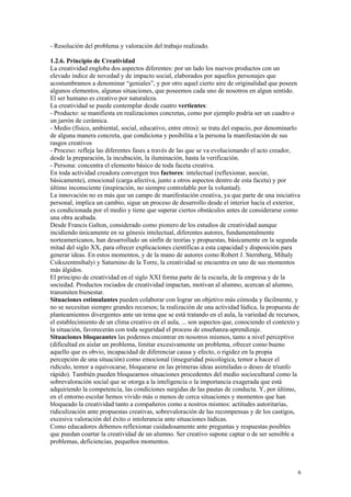 - Resolución del problema y valoración del trabajo realizado.

1.2.6. Principio de Creatividad
La creatividad engloba dos aspectos diferentes: por un lado los nuevos productos con un
elevado índice de novedad y de impacto social, elaborados por aquellos personajes que
acostumbramos a denominar “geniales”, y por otro aquel cierto aire de originalidad que poseen
algunos elementos, algunas situaciones, que poseemos cada uno de nosotros en algun sentido.
El ser humano es creativo por naturaleza.
La creatividad se puede contemplar desde cuatro vertientes:
- Producto: se manifiesta en realizaciones concretas, como por ejemplo podría ser un cuadro o
un jarrón de cerámica.
- Medio (físico, ambiental, social, educativo, entre otros): se trata del espacio, por denominarlo
de alguna manera concreta, que condiciona y posibilita a la persona la manifestación de sus
rasgos creativos
- Proceso: refleja las diferentes fases a través de las que se va evolucionando el acto creador,
desde la preparación, la incubación, la iluminación, hasta la verificación.
- Persona: concentra el elemento básico de toda faceta creativa.
En toda actividad creadora convergen tres factores: intelectual (reflexionar, asociar,
básicamente), emocional (carga afectiva, junto a otros aspectos dentro de esta faceta) y por
último inconsciente (inspiración, no siempre controlable por la voluntad).
La innovación no es más que un campo de manifestación creativa, ya que parte de una iniciativa
personal, implica un cambio, sigue un proceso de desarrollo desde el interior hacía el exterior,
es condicionada por el medio y tiene que superar ciertos obstáculos antes de considerarse como
una obra acabada.
Desde Francis Galton, considerado como pionero de los estudios de creatividad aunque
incidiendo únicamente en su génesis intelectual, diferentes autores, fundamentalmente
norteamericanos, han desarrollado un sinfín de teorías y propuestas, básicamente en la segunda
mitad del siglo XX, para ofrecer explicaciones científicas a esta capacidad y disposición para
generar ideas. En estos momentos, y de la mano de autores como Robert J. Sternberg, Mihaly
Csikszentmihalyi y Saturnino de la Torre, la creatividad se encuentra en uno de sus momentos
más álgidos.
El principio de creatividad en el siglo XXI forma parte de la escuela, de la empresa y de la
sociedad. Productos rociados de creatividad impactan, motivan al alumno, acercan al alumno,
transmiten bienestar.
Situaciones estimulantes pueden colaborar con lograr un objetivo más cómoda y fácilmente, y
no se necesitan siempre grandes recursos; la realización de una actividad lúdica, la propuesta de
planteamientos divergentes ante un tema que se está tratando en el aula, la variedad de recursos,
el establecimiento de un clima creativo en el aula, ... son aspectos que, conociendo el contexto y
la situación, favorecerán con toda seguridad el process de enseñanza-aprendizaje.
Situaciones bloqueantes las podemos encontrar en nosotros mismos, tanto a nivel perceptivo
(dificultad en aislar un problema, limitar excesivamente un problema, ofrecer como bueno
aquello que es obvio, incapacidad de diferenciar causa y efecto, o rigidez en la propia
percepción de una situación) como emocional (inseguridad psicológica, temor a hacer el
ridículo, temor a equivocarse, bloquearse en las primeras ideas asimiladas o deseo de triunfo
rápido). También pueden bloquearnos situaciones procedentes del medio sociocultural como la
sobrevaloración social que se otorga a la inteligencia o la importancia exagerada que está
adquiriendo la competencia, las condiciones surgidas de las pautas de conducta. Y, por último,
en el entorno escolar hemos vivido más o menos de cerca situaciones y momentos que han
bloqueado la creatividad tanto a compañeros como a nostros mismos: actitudes autoritarias,
ridiculización ante propuestas creativas, sobrevaloración de las recompensas y de los castigos,
excesiva valoración del éxito o intolerancia ante situaciones lúdicas.
Como educadores debemos reflexionar cuidadosamente ante preguntas y respuestas posibles
que puedan coartar la creatividad de un alumno. Ser creativo supone captar o de ser sensible a
problemas, deficiencias, pequeños momentos.



                                                                                                 6
 
