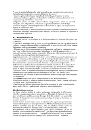 A pesar de la dificultad en detallar criterios objetivos que permitan reconocer con cierta
facilidad un personaje creativo, podemos diferenciar dos grupos:
- Factores aptitudinales: fluidez, originalidad, flexibilidad, elaboración e inventiva
- Factores actitudinales: apertura, sensibilidad a los problemas, tolerancia, formación en la
independencia y en la libertad y curiosidad.
Una persona creativa acostumbra a poseer confianza consigo misma, a poseer una actividad
infatigable, a ser independiente, a reflexionar exageradamente hasta el punto de dejar
inacabados proyectos y a menudo profundiza exclusivamente en alguna área muy específica
dejando de lado muchas otras.
La creatividad también se manifiesta en aspectos de carácter material como en una distribución
más flexible del tiempo, la redistribución del espacio, o incluso en el desarrollo de asignaturas o
tareas educativas específicas.

1.2.7. Principio de Intuición
La intuición equivale a la apreciación de un fenómeno basada en el efecto que éste produce, en
el resultado.
Se trata de un principio de carácter global, pero que consideramos que antes de la aplicación de
cualquier estrategia didáctica, es básico e indispensable su conocimiento y reflexión al respecto.
La intuición puede ser de dos clases básicamente:
- Directa o real: el objeto se encuentra presente físicamente, por lo que se puede tocar, mirar,
oler. Tener el objeto presente supone para la enseñanza un sinfín de aspectos positivos:
motivación extrema para el alumno, comprensión del concepto o del fenómeno, observación de
los detalles y máxima significatividad para el alumno.
La participación activa y la participación pasiva son modalidades de esta clase de intuición que
afectarán íntimamente al aprendizaje. El grado de participación dependerá de varios aspectos
entre los que podemos destacar la tipología del objeto (fragilidad, coste económico, autoría,
fundamentalmente), las características del alumnado y las características personales y
profesionales del profesor. Es necesario reflexionar ante la presentación de un objeto, de sus
ventajas y de sus inconvenientes, del grado de permisividad que ofreceremos al alumnado;
quizás en alguna ocasión reconoceremos la viabilidad de presentarlo de manera virtual.
- Indirecta o virtual: el objeto no se encuentra físicamente presente, por lo que como educadores
debemos facilitar una información que se aproxime al máximo a esta realidad, con la
intencionalidad que el alumno se pueda imaginar como es en realidad y llegar al máximo grado
de comprensión.
Los recursos que podemos utilizar para profundizar en este principio pueden ser:
- Para la intuición directa: salidas al entorno, estudios de campo, visitas a museos, implicación
en talleres, junto a otras ejemplificaciones
- Para la intuición indirecta: diapositivas, fotografías, programas de radio, películas de cine,
audiovisuales, Cd-rom y, cadavez más, aumenta su número de ejemplos.

1.2.8. Principio de Apertura
Un último principio también de carácter global, pero indispensable si reflexionamos
sobre las estrategias de enseñanza-aprendizaje, es el Principio de Apertura. Hace unos
años le hubieramos podido denominar Principio de la Diversidad, y con anterioridad
Principio de Integración. Estas transformaciones reflejan la propia evolución de este
concepto educativo.
Durante muchos años el sistema escolar ha sido uno de los organismos que de manera
más acusada ha practicado la marginación social. Afortunadamente en estos momentos
podemos considerar que, por lo menos, entre sus objetivos básicos figura esta
mentalidad de apertura; sin embargo, queda todavía mucho camino por recorrer.
Nos planteamos todavía algunas preguntas: ¿Qué significa diferencia?, ¿A qué nos
referimos cuando hablamos de normalización?, ¿Qué aspectos nos planteamos cuando
hablamos de flexibilidad curricular?, ... Conceptos todos ellos quizás fáciles de plantear
desde la teoría pero bastante más complejos en el momento de llevar a la práctica.



                                                                                                  7
 