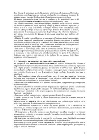 Este bloque de estrategias apunta básicamente a la figura del docente, del formador,
considerado como la persona que pretende satisfacer las necesidades de formación de
otras personas, a partir del diseño y desarrollo de unos programas específicos.
El docente representa la figura clave de la enseñanza y del aprendizaje, pero en él
convergen algunas características que no queremos pasar por alto, como:
- La empatía, considerada como la capacidad para hacer más real y efectivo el proceso
de enseñanza-aprendizaje en un espacio y tiempo, y para un individuo específico (o
varios, si se da el caso). Esta empatía se refleja a partir de cuatro áreas básicas: bases
teóricas sobre psicología evolutiva y aprendizaje, dominio de la materia a enseñar,
demostración de actitudes que promuevan el aprendizaje y las relaciones humanas, y
por último, conocimiento de técnicas de enseñanza específicas que faciliten este
aprendizaje.
- El estilo de enseñar, entendido como la manera específica de presentar los contenidos,
sean de tipo conceptual, procedimental o actitudinal. Reconocemos que en la realidad
no existe un estilo puro, sino que la experiencia, el contexto u otros aspectos desvían al
educador más hacia un estilo que otro. Encontramos profesores en los que prevalece
un estilo más magistral, en otros más animador, o más monitor.
- Por último la metodología, como forma de ordenar su actividad docente y en la que
influirá su propia forma de razonamiento (por lo que utilizará métodos más deductivos,
o inductivos, o más analógicos), la actividad manifiesta por parte de los alumnos
(métodos más pasivos o más activos) o los trabajos de los alumnos (individual,
colectivo o mixto básicamente).

2.2. Estrategias para adquirir y/o desarrollar conocimientos
Se agrupan en esta dimensión didáctica del saber una serie de estrategias que facilitan la
adquisición o la ampliación de conocimientos, desde aquellas realidades concretas y específicas
más simples (objetos o fenómenos), pasando por una serie de abstracciones a partir de estos
mismos hechos u objetos (equivaldrían a conceptos o ideas), para lograr conjuntos conceptuales
más complejos (como sería el caso de principios o leyes, con bases de carácter más legal o
científico).
La evolución del concepto de saber se manifiesta a través de cinco fases sucesivas, claramente
definidas, que presentamos a continuación, y que permiten evolucionar desde una simple
definición de la realidad hasta su teorización más compleja:
- Memorizar: fijar metódicamente en la memoria un concepto o idea propuesto por una persona
normalmente ajena
- Reconocer: encontrar un elemento concreto después de una exploración general a una muestra
de elementos, algunos de ellos, todos o ninguno con cierta similitud al que se busca
- Comprender: interiorizar en los propios esquemas de conocimiento un concepto de manera
funcional y significativa
- Interpretar: atribuir a un concepto o elemento una significación determinada
- Juzgar: pronunciar una decisión o valorar algun concepto, situación o persona externos a
nosotros mismos.
Diferenciamos tres objetivos básicos en esta dimensión, que eminentemente influirán en la
selección y aplicación de una determinada estrategia didáctica:
- De interiorización: ejemplificado a través del estudio personal o de la observación de
situaciones, así como de la exposición oral, de las visitas y demostraciones, de las lecturas o del
visionado de documentos audiovisuales
- De integración: se desarrolla un mayor nivel de diálogo y de debate colectivo, se efectuan
comparaciones y síntesis, se presentan materiales curriculares semiestructurados o estudios de
caso, entre otras propuestas
- De innovación: permite estimular la imaginación, resolver con mayor facilidad determinados
problemas, o presentar con imaginación y libertad nuevas propuestas e ideas.
Básicamente podemos agrupar en tres categorías las diferentes estrategias planteadas para la
adquisición de concocimientos; clasificación elaborada a partir del protagonista que organiza y
dirige la situación educativa.


                                                                                                 9
 