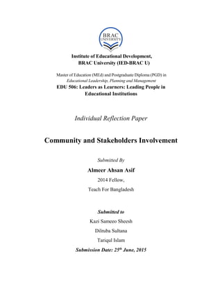 Institute of Educational Development,
BRAC University (IED-BRAC U)
Master of Education (MEd) and Postgraduate Diploma (PGD) in
Educational Leadership, Planning and Management
EDU 506: Leaders as Learners: Leading People in
Educational Institutions
Individual Reflection Paper
Community and Stakeholders Involvement
Submitted By
Almeer Ahsan Asif
2014 Fellow,
Teach For Bangladesh
Submitted to
Kazi Sameeo Sheesh
Dilruba Sultana
Tariqul Islam
Submission Date: 25th
June, 2015
 