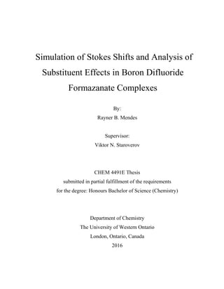 Simulation of Stokes Shifts and Analysis of
Substituent Effects in Boron Difluoride
Formazanate Complexes
By:
Rayner B. Mendes
Supervisor:
Viktor N. Staroverov
CHEM 4491E Thesis
submitted in partial fulfillment of the requirements
for the degree: Honours Bachelor of Science (Chemistry)
Department of Chemistry
The University of Western Ontario
London, Ontario, Canada
2016
 