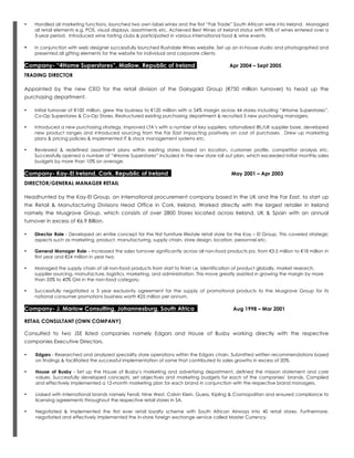 • Handled all marketing functions, launched two own label wines and the first “Fair Trade” South African wine into Ireland. Managed
all retail elements e.g. POS, visual displays, assortments etc. Achieved Best Wines of Ireland status with 90% of wines entered over a
3-year period. Introduced wine tasting clubs & participated in various international food & wine events.
• In conjunction with web designer successfully launched Rushdale Wines website. Set up an in-house studio and photographed and
presented all gifting elements for the website for individual and corporate clients.
Company- “4Home Superstores”, Mallow, Republic of Ireland Apr 2004 – Sept 2005
TRADING DIRECTOR
Appointed by the new CEO for the retail division of the Dairygold Group (€750 million turnover) to head up the
purchasing department.
• Initial turnover of €100 million, grew the business to €120 million with a 54% margin across 44 stores including “4Home Superstores”,
Co-Op Superstores & Co-Op Stores. Restructured existing purchasing department & recruited 5 new purchasing managers.
• Introduced a new purchasing strategy, improved LTA’s with a number of key suppliers, rationalized IRL/UK supplier base, developed
new product ranges and introduced sourcing from the Far East impacting positively on cost of purchases. Drew up marketing
plans & pricing policies & implemented IT & stock management systems etc.
• Reviewed & redefined assortment plans within existing stores based on location, customer profile, competitor analysis etc.
Successfully opened a number of “4Home Superstores” included in the new store roll out plan, which exceeded initial monthly sales
budgets by more than 10% on average.
Company- Kay-El Ireland, Cork, Republic of Ireland May 2001 – Apr 2003
DIRECTOR/GENERAL MANAGER RETAIL
Headhunted by the Kay-El Group, an international procurement company based in the UK and the Far East, to start up
the Retail & Manufacturing Divisions Head Office in Cork, Ireland. Worked directly with the largest retailer in Ireland
namely the Musgrave Group, which consists of over 2800 Stores located across Ireland, UK & Spain with an annual
turnover in excess of €6.9 Billion.
• Director Role - Developed an entire concept for the first furniture lifestyle retail store for the Kay – El Group. This covered strategic
aspects such as marketing, product, manufacturing, supply chain, store design, location, personnel etc.
• General Manager Role – Increased the sales turnover significantly across all non-food products pa. from €3.5 million to €18 million in
first year and €24 million in year two.
• Managed the supply chain of all non-food products from start to finish i.e. identification of product globally, market research,
supplier sourcing, manufacture, logistics, marketing, and administration. This move greatly assisted in growing the margin by more
than 33% to 40% GM in the non-food category.
• Successfully negotiated a 3 year exclusivity agreement for the supply of promotional products to the Musgrave Group for its
national consumer promotions business worth €25 million per annum.
Company- J. Marlow Consulting, Johannesburg, South Africa Aug 1998 – Mar 2001
RETAIL CONSULTANT (OWN COMPANY)
Consulted to two JSE listed companies namely Edgars and House of Busby working directly with the respective
companies Executive Directors.
• Edgars - Researched and analyzed speciality store operations within the Edgars chain. Submitted written recommendations based
on findings & facilitated the successful implementation of same that contributed to sales growths in excess of 20%.
• House of Busby - Set up the House of Busby’s marketing and advertising department, defined the mission statement and core
values. Successfully developed concepts, set objectives and marketing budgets for each of the companies’ brands. Compiled
and effectively implemented a 12-month marketing plan for each brand in conjunction with the respective brand managers.
• Liaised with international brands namely Fendi, Nine West, Calvin Klein, Guess, Kipling & Cosmopolitan and ensured compliance to
licensing agreements throughout the respective retail stores in SA.
• Negotiated & implemented the first ever retail loyalty scheme with South African Airways into 40 retail stores. Furthermore,
negotiated and effectively implemented the in-store foreign exchange service called Master Currency.
 