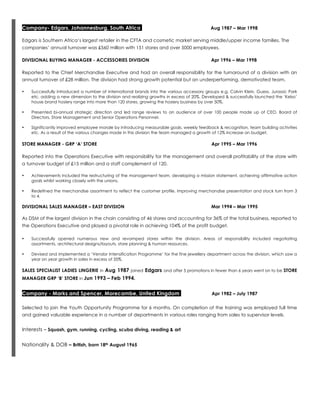Company- Edgars, Johannesburg, South Africa Aug 1987 – Mar 1998
Edgars is Southern Africa’s largest retailer in the CFTA and cosmetic market serving middle/upper income families. The
companies’ annual turnover was £560 million with 151 stores and over 5000 employees.
DIVISIONAL BUYING MANAGER - ACCESSORIES DIVISION Apr 1996 – Mar 1998
Reported to the Chief Merchandise Executive and had an overall responsibility for the turnaround of a division with an
annual turnover of £28 million. The division had strong growth potential but an underperforming, demotivated team.
• Successfully introduced a number of international brands into the various accessory groups e.g. Calvin Klein, Guess, Jurassic Park
etc. adding a new dimension to the division and realizing growths in excess of 20%. Developed & successfully launched the ‘Kelso’
house brand hosiery range into more than 120 stores, growing the hosiery business by over 50%.
• Presented bi-annual strategic direction and led range reviews to an audience of over 100 people made up of CEO, Board of
Directors, Store Management and Senior Operations Personnel.
• Significantly improved employee morale by introducing measurable goals, weekly feedback & recognition, team building activities
etc. As a result of the various changes made in this division the team managed a growth of 12% increase on budget.
STORE MANAGER - GRP ‘A’ STORE Apr 1995 – Mar 1996
Reported into the Operations Executive with responsibility for the management and overall profitability of the store with
a turnover budget of £15 million and a staff complement of 120.
• Achievements included the restructuring of the management team, developing a mission statement, achieving affirmative action
goals whilst working closely with the unions.
• Redefined the merchandise assortment to reflect the customer profile, improving merchandise presentation and stock turn from 3
to 4.
DIVISIONAL SALES MANAGER – EAST DIVISION Mar 1994 – Mar 1995
As DSM of the largest division in the chain consisting of 46 stores and accounting for 36% of the total business, reported to
the Operations Executive and played a pivotal role in achieving 104% of the profit budget.
• Successfully opened numerous new and revamped stores within the division. Areas of responsibility included negotiating
assortments, architectural designs/layouts, store planning & human resources.
• Devised and implemented a ‘Vendor Intensification Programme’ for the fine jewellery department across the division, which saw a
year on year growth in sales in excess of 35%.
SALES SPECIALIST LADIES LINGERIE in Aug 1987 joined Edgars and after 5 promotions in fewer than 6 years went on to be STORE
MANAGER GRP ‘B’ STORE in Jun 1993 – Feb 1994.
Company - Marks and Spencer, Morecambe, United Kingdom Apr 1982 – July 1987
Selected to join the Youth Opportunity Programme for 6 months. On completion of the training was employed full time
and gained valuable experience in a number of departments in various roles ranging from sales to supervisor levels.
Interests – Squash, gym, running, cycling, scuba diving, reading & art
Nationality & DOB – British, born 18th August 1965
 