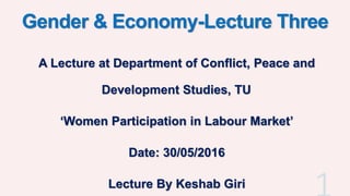 Gender & Economy-Lecture Three
A Lecture at Department of Conflict, Peace and
Development Studies, TU
‘Women Participation in Labour Market’
Date: 30/05/2016
Lecture By Keshab Giri
 