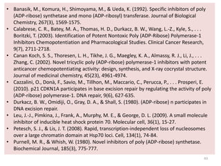 43
• Banasik, M., Komura, H., Shimoyama, M., & Ueda, K. (1992). Specific inhibitors of poly
(ADP-ribose) synthetase and mono (ADP-ribosyl) transferase. Journal of Biological
Chemistry, 267(3), 1569-1575.
• Calabrese, C. R., Batey, M. A., Thomas, H. D., Durkacz, B. W., Wang, L.-Z., Kyle, S., . . .
Boritzki, T. (2003). Identification of Potent Nontoxic Poly (ADP-Ribose) Polymerase-1
Inhibitors Chemopotentiation and Pharmacological Studies. Clinical Cancer Research,
9(7), 2711-2718.
• Canan Koch, S. S., Thoresen, L. H., Tikhe, J. G., Maegley, K. A., Almassy, R. J., Li, J., . . .
Zhang, C. (2002). Novel tricyclic poly (ADP-ribose) polymerase-1 inhibitors with potent
anticancer chemopotentiating activity: design, synthesis, and X-ray cocrystal structure.
Journal of medicinal chemistry, 45(23), 4961-4974.
• Cazzalini, O., Donà, F., Savio, M., Tillhon, M., Maccario, C., Perucca, P., . . . Prosperi, E.
(2010). p21 CDKN1A participates in base excision repair by regulating the activity of poly
(ADP-ribose) polymerase-1. DNA repair, 9(6), 627-635.
• Durkacz, B. W., Omidiji, O., Gray, D. A., & Shall, S. (1980). (ADP-ribose) n participates in
DNA excision repair.
• Leu, J.-J., Pimkina, J., Frank, A., Murphy, M. E., & George, D. L. (2009). A small molecule
inhibitor of inducible heat shock protein 70. Molecular cell, 36(1), 15-27.
• Petesch, S. J., & Lis, J. T. (2008). Rapid, transcription-independent loss of nucleosomes
over a large chromatin domain at Hsp70 loci. Cell, 134(1), 74-84.
• Purnell, M. R., & Whish, W. (1980). Novel inhibitors of poly (ADP-ribose) synthetase.
Biochemical Journal, 185(3), 775-777.
 
