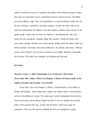 10
opinions towards the research. It cautioned the audience about behavioral genetic studies,
since this was a hard field to prove, and had been proven wrong in the past. The British
press had a different angle. They were apprehensive of what the findings would mean for
the gay community, specifically concerning eugenics. Overall, the article will be very
useful for understanding the different ways that scientific problems can be viewed by the
general public. Science tries its best to be “objective”, but unfortunately, this is not
always the case, specifically regarding things like sexuality. People will always have
views about sexuality and these views spark specific feelings about the subject which can
invoke particular movements and social ramifications for scientific discoveries. Although
science can be “factual”, how the fact is perceived can be highly influential, and should
be of concern. The article does a fantastic job of illustrating this point.
B) Gender:
Rosario, Vernon A.. 2004. Transforming Sex: An Interview with Joanne
Meyerowitz, PhD. Author of How Sex Changed: A History of Transsexuality in the
Studies in Gender and Sexuality. 5: (4) 473-483.
In her book, “How Sex Changed: A History of Transsexuality in the Studies in
Gender and Sexuality, Joanne Meyerowitz explains the medical history of transsexuality
and how it has influenced society. This article gives a lovely background about why this
book was necessary and the history behind the book. It acts as a synthesis for the book
which will be good for this class. It starts with the history of the book, citing the
experiences of the very first person to undergo the first sex-reassignment surgery,
 