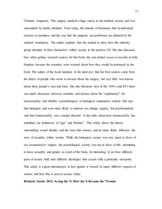 11
Christine Jorgensen. This surgery sparked a huge outcry in the medical society and was
surrounded by media attention. Even today, the amount of hormones that an individual
receives to transition and the way that the surgeries are performed are debated by the
medical community. The author explains that she wanted to show how this minority
group attempts to show themselves within society in the postwar US. She also discusses
how when getting research sources for her book, she was denied access to records at John
Hopkins because the scientists were worried about how they would be portrayed in her
book. The author of the book mentions in the interview that her best sources came from
the letters of people who wrote to doctors about the surgery, but very little was known
about these people’s race and class. She also discusses how in the 1950’s and 60’s there
was much discussion between scientists and doctors about the “explanation” for
transsexuality and whether a psychological or biological explanation existed. She says
that biologists and were more likely to endorse sex-change surgery, but psychoanalysts
said that transsexuality was a mental disorder. It also talks about how transsexuality has
redefined our definitions of “gay” and “lesbian”. This article shows the history
surrounding sexual identity and the ways that science, and its many fields, influence the
view of sexuality within society. While the biological society was very much in favor of
sex reconstructive surgery, the psychological society was not in favor of this, attempting
to leave sexuality and gender as a part of the brain. Its interesting to see how different
parts of society hold onto different ideologies that coexist with a particular viewpoint.
This article is a great introduction to how gender is viewed by many different aspects of
science and how this is seen in society today.
Richard, Sarah. 2012. Sexing the X: How the X Became the “Female
 