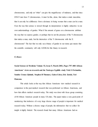 13
chromosomes, and only an “other” can give the magnificence of maleness, and that since
ONLY men have Y chromosomes, it must be this, alone, that makes a male masculine,
that it can only be a difference from a deviance in being woman that a man can be a man.
Even the way that science is viewed through its interpretation is highly subjective to our
own understandings of gender. What if the amount of genes on a chromosome attribute
the way that we express gender, or perhaps that its not the presence of the Y chromosome
that makes a man, male, but the interaction of the Y chromosome with the X
chromosome? The fact that we only see a binary of gender in our status quo means that
the scientific community will only LOOK for this binary in research.
C) Race:
Social Science & Medicine Volume 52, Issue 5, March 2001, Pages 797–808 African
Americans’ views on research and the Tuskegee Syphilis study Vicki S Freimutha,
Sandra Crouse Quinnb, Stephen B Thomasc, Galen Colea, Eric Zookd, Ted
Duncana.
This article looks at the way that African Americans view medical research in
comparison to the past medical research that was performed on African Americans, and
how that affects medical research today. The study was done with focus group consisting
of 60 African American people in many US cities. The paper makes a very good point of
mentioning that inclusion of a very large diverse range of people is important for medical
research today. Without a diverse range of people, the information that we collect for
insight is highly limited. The research found that many African Americans had an
 
