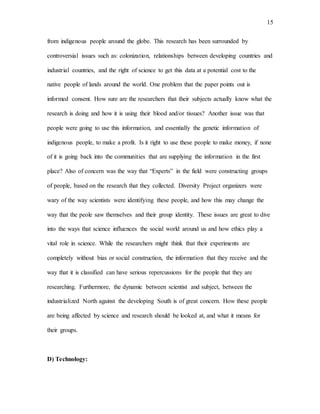 15
from indigenous people around the globe. This research has been surrounded by
controversial issues such as: colonization, relationships between developing countries and
industrial countries, and the right of science to get this data at a potential cost to the
native people of lands around the world. One problem that the paper points out is
informed consent. How sure are the researchers that their subjects actually know what the
research is doing and how it is using their blood and/or tissues? Another issue was that
people were going to use this information, and essentially the genetic information of
indigenous people, to make a profit. Is it right to use these people to make money, if none
of it is going back into the communities that are supplying the information in the first
place? Also of concern was the way that “Experts” in the field were constructing groups
of people, based on the research that they collected. Diversity Project organizers were
wary of the way scientists were identifying these people, and how this may change the
way that the peole saw themselves and their group identity. These issues are great to dive
into the ways that science influences the social world around us and how ethics play a
vital role in science. While the researchers might think that their experiments are
completely without bias or social construction, the information that they receive and the
way that it is classified can have serious repercussions for the people that they are
researching. Furthermore, the dynamic between scientist and subject, between the
industrialized North against the developing South is of great concern. How these people
are being affected by science and research should be looked at, and what it means for
their groups.
D) Technology:
 