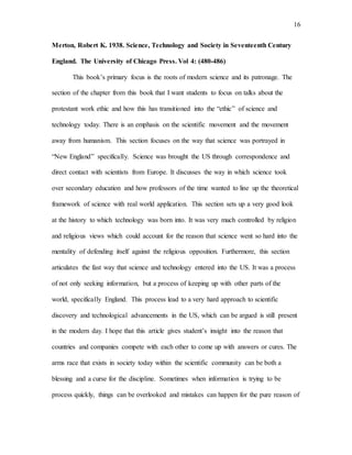 16
Merton, Robert K. 1938. Science, Technology and Society in Seventeenth Century
England. The University of Chicago Press. Vol 4: (480-486)
This book’s primary focus is the roots of modern science and its patronage. The
section of the chapter from this book that I want students to focus on talks about the
protestant work ethic and how this has transitioned into the “ethic” of science and
technology today. There is an emphasis on the scientific movement and the movement
away from humanism. This section focuses on the way that science was portrayed in
“New England” specifically. Science was brought the US through correspondence and
direct contact with scientists from Europe. It discusses the way in which science took
over secondary education and how professors of the time wanted to line up the theoretical
framework of science with real world application. This section sets up a very good look
at the history to which technology was born into. It was very much controlled by religion
and religious views which could account for the reason that science went so hard into the
mentality of defending itself against the religious opposition. Furthermore, this section
articulates the fast way that science and technology entered into the US. It was a process
of not only seeking information, but a process of keeping up with other parts of the
world, specifically England. This process lead to a very hard approach to scientific
discovery and technological advancements in the US, which can be argued is still present
in the modern day. I hope that this article gives student’s insight into the reason that
countries and companies compete with each other to come up with answers or cures. The
arms race that exists in society today within the scientific community can be both a
blessing and a curse for the discipline. Sometimes when information is trying to be
process quickly, things can be overlooked and mistakes can happen for the pure reason of
 