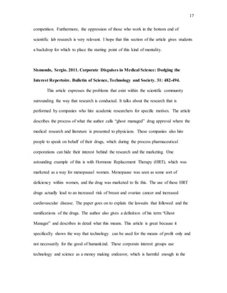 17
competition. Furthermore, the oppression of those who work in the bottom end of
scientific lab research is very relevant. I hope that this section of the article gives students
a backdrop for which to place the starting point of this kind of mentality.
Sismondo, Sergio. 2011. Corporate Disguises in Medical Science: Dodging the
Interest Repertoire. Bulletin of Science, Technology and Society. 31: 482-494.
This article expresses the problems that exist within the scientific community
surrounding the way that research is conducted. It talks about the research that is
performed by companies who hire academic researchers for specific motives. The article
describes the process of what the author calls “ghost managed” drug approval where the
medical research and literature is presented to physicians. These companies also hire
people to speak on behalf of their drugs, which during the process pharmaceutical
corporations can hide their interest behind the research and the marketing. One
astounding example of this is with Hormone Replacement Therapy (HRT), which was
marketed as a way for menopausal women. Menopause was seen as some sort of
deficiency within women, and the drug was marketed to fix this. The use of these HRT
drugs actually lead to an increased risk of breast and ovarian cancer and increased
cardiovascular disease. The paper goes on to explain the lawsuits that followed and the
ramifications of the drugs. The author also gives a definition of his term “Ghost
Manager” and describes in detail what this means. This article is great because it
specifically shows the way that technology can be used for the means of profit only and
not necessarily for the good of humankind. These corporate interest groups use
technology and science as a money making endeavor, which is harmful enough in the
 