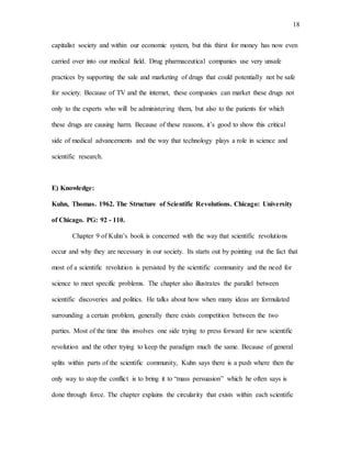 18
capitalist society and within our economic system, but this thirst for money has now even
carried over into our medical field. Drug pharmaceutical companies use very unsafe
practices by supporting the sale and marketing of drugs that could potentially not be safe
for society. Because of TV and the internet, these companies can market these drugs not
only to the experts who will be administering them, but also to the patients for which
these drugs are causing harm. Because of these reasons, it’s good to show this critical
side of medical advancements and the way that technology plays a role in science and
scientific research.
E) Knowledge:
Kuhn, Thomas. 1962. The Structure of Scientific Revolutions. Chicago: University
of Chicago. PG: 92 - 110.
Chapter 9 of Kuhn’s book is concerned with the way that scientific revolutions
occur and why they are necessary in our society. Its starts out by pointing out the fact that
most of a scientific revolution is persisted by the scientific community and the need for
science to meet specific problems. The chapter also illustrates the parallel between
scientific discoveries and politics. He talks about how when many ideas are formulated
surrounding a certain problem, generally there exists competition between the two
parties. Most of the time this involves one side trying to press forward for new scientific
revolution and the other trying to keep the paradigm much the same. Because of general
splits within parts of the scientific community, Kuhn says there is a push where then the
only way to stop the conflict is to bring it to “mass persuasion” which he often says is
done through force. The chapter explains the circularity that exists within each scientific
 