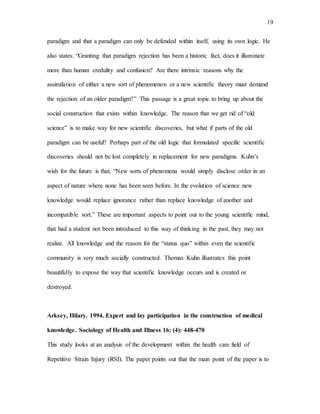 19
paradigm and that a paradigm can only be defended within itself, using its own logic. He
also states. “Granting that paradigm rejection has been a historic fact, does it illuminate
more than human credulity and confusion? Are there intrinsic reasons why the
assimilation of either a new sort of phenomenon or a new scientific theory must demand
the rejection of an older paradigm?” This passage is a great topic to bring up about the
social construction that exists within knowledge. The reason that we get rid of “old
science” is to make way for new scientific discoveries, but what if parts of the old
paradigm can be useful? Perhaps part of the old logic that formulated specific scientific
discoveries should not be lost completely in replacement for new paradigms. Kuhn’s
wish for the future is that, “New sorts of phenomena would simply disclose order in an
aspect of nature where none has been seen before. In the evolution of science new
knowledge would replace ignorance rather than replace knowledge of another and
incompatible sort.” These are important aspects to point out to the young scientific mind,
that had a student not been introduced to this way of thinking in the past, they may not
realize. All knowledge and the reason for the “status quo” within even the scientific
community is very much socially constructed. Thomas Kuhn illustrates this point
beautifully to expose the way that scientific knowledge occurs and is created or
destroyed.
Arksey, Hilary. 1994. Expert and lay participation in the construction of medical
knowledge. Sociology of Health and Illness 16: (4): 448-470
This study looks at an analysis of the development within the health care field of
Repetitive Strain Injury (RSI). The paper points out that the main point of the paper is to
 