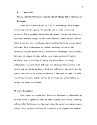 2
I. Course Title:
Science Under the Microscope: Exploring the Interchange BetweenScience and
US Society.
I chose this title because it plays off of the fact that in biology, when biologists
are exploring a specific organism, they generally look at it under some type of
microscope. This is essentially what this class will be doing. This class will be looking at
how science influences society, and how society influences scientific research. Because
of this fact, the title makes sense because there is a dialogue happening between science
and society. These two institutions are constantly exchanging information and
influencing each other. For this reason, I chose the word “interchange” because as one is
happening it is changing the other, and vice versa. I made sure to specify that the
interchange would be concerning US society only because I think for a college
undergraduate class, most students find topics more interesting if they can relate to the
topic in some way. Having the focus of the class be on US society may help to make the
subjects more “real” for the students and help them to think about the topics in an easier
way. Relating topics to a student’s personal life helps to promote critical thinking and
perhaps even positive social change.
II. Course Description:
Science shapes our everyday lives. How science has shaped our understanding of
the world around us, specifically within the realms of gender, race, sexuality, technology,
and knowledge? Furthermore, how has society shaped the way in which science conducts
research? These questions (and more) will be discussed in this engaging class about the
 