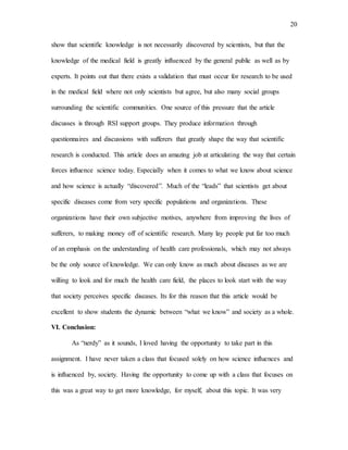20
show that scientific knowledge is not necessarily discovered by scientists, but that the
knowledge of the medical field is greatly influenced by the general public as well as by
experts. It points out that there exists a validation that must occur for research to be used
in the medical field where not only scientists but agree, but also many social groups
surrounding the scientific communities. One source of this pressure that the article
discusses is through RSI support groups. They produce information through
questionnaires and discussions with sufferers that greatly shape the way that scientific
research is conducted. This article does an amazing job at articulating the way that certain
forces influence science today. Especially when it comes to what we know about science
and how science is actually “discovered”. Much of the “leads” that scientists get about
specific diseases come from very specific populations and organizations. These
organizations have their own subjective motives, anywhere from improving the lives of
sufferers, to making money off of scientific research. Many lay people put far too much
of an emphasis on the understanding of health care professionals, which may not always
be the only source of knowledge. We can only know as much about diseases as we are
willing to look and for much the health care field, the places to look start with the way
that society perceives specific diseases. Its for this reason that this article would be
excellent to show students the dynamic between “what we know” and society as a whole.
VI. Conclusion:
As “nerdy” as it sounds, I loved having the opportunity to take part in this
assignment. I have never taken a class that focused solely on how science influences and
is influenced by, society. Having the opportunity to come up with a class that focuses on
this was a great way to get more knowledge, for myself, about this topic. It was very
 