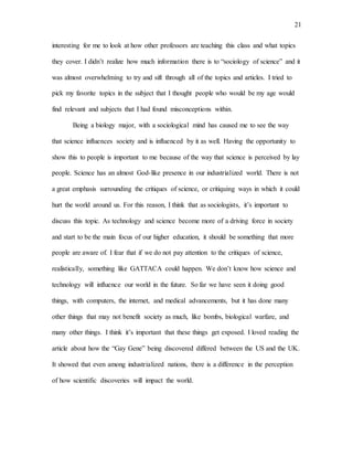 21
interesting for me to look at how other professors are teaching this class and what topics
they cover. I didn’t realize how much information there is to “sociology of science” and it
was almost overwhelming to try and sift through all of the topics and articles. I tried to
pick my favorite topics in the subject that I thought people who would be my age would
find relevant and subjects that I had found misconceptions within.
Being a biology major, with a sociological mind has caused me to see the way
that science influences society and is influenced by it as well. Having the opportunity to
show this to people is important to me because of the way that science is perceived by lay
people. Science has an almost God-like presence in our industrialized world. There is not
a great emphasis surrounding the critiques of science, or critiquing ways in which it could
hurt the world around us. For this reason, I think that as sociologists, it’s important to
discuss this topic. As technology and science become more of a driving force in society
and start to be the main focus of our higher education, it should be something that more
people are aware of. I fear that if we do not pay attention to the critiques of science,
realistically, something like GATTACA could happen. We don’t know how science and
technology will influence our world in the future. So far we have seen it doing good
things, with computers, the internet, and medical advancements, but it has done many
other things that may not benefit society as much, like bombs, biological warfare, and
many other things. I think it’s important that these things get exposed. I loved reading the
article about how the “Gay Gene” being discovered differed between the US and the UK.
It showed that even among industrialized nations, there is a difference in the perception
of how scientific discoveries will impact the world.
 
