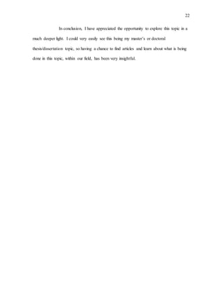 22
In conclusion, I have appreciated the opportunity to explore this topic in a
much deeper light. I could very easily see this being my master’s or doctoral
thesis/dissertation topic, so having a chance to find articles and learn about what is being
done in this topic, within our field, has been very insightful.
 