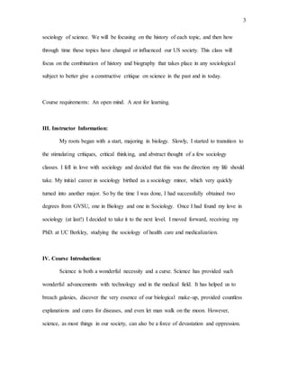 3
sociology of science. We will be focusing on the history of each topic, and then how
through time these topics have changed or influenced our US society. This class will
focus on the combination of history and biography that takes place in any sociological
subject to better give a constructive critique on science in the past and in today.
Course requirements: An open mind. A zest for learning.
III. Instructor Information:
My roots began with a start, majoring in biology. Slowly, I started to transition to
the stimulating critiques, critical thinking, and abstract thought of a few sociology
classes. I fell in love with sociology and decided that this was the direction my life should
take. My initial career in sociology birthed as a sociology minor, which very quickly
turned into another major. So by the time I was done, I had successfully obtained two
degrees from GVSU, one in Biology and one in Sociology. Once I had found my love in
sociology (at last!) I decided to take it to the next level. I moved forward, receiving my
PhD. at UC Berkley, studying the sociology of health care and medicalization.
IV. Course Introduction:
Science is both a wonderful necessity and a curse. Science has provided such
wonderful advancements with technology and in the medical field. It has helped us to
breach galaxies, discover the very essence of our biological make-up, provided countless
explanations and cures for diseases, and even let man walk on the moon. However,
science, as most things in our society, can also be a force of devastation and oppression.
 