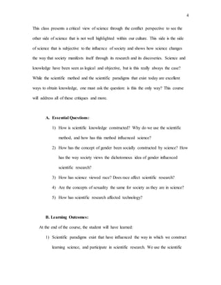 4
This class presents a critical view of science through the conflict perspective to see the
other side of science that is not well highlighted within our culture. This side is the side
of science that is subjective to the influence of society and shows how science changes
the way that society manifests itself through its research and its discoveries. Science and
knowledge have been seen as logical and objective, but is this really always the case?
While the scientific method and the scientific paradigms that exist today are excellent
ways to obtain knowledge, one must ask the question: is this the only way? This course
will address all of these critiques and more.
A. Essential Questions:
1) How is scientific knowledge constructed? Why do we use the scientific
method, and how has this method influenced science?
2) How has the concept of gender been socially constructed by science? How
has the way society views the dichotomous idea of gender influenced
scientific research?
3) How has science viewed race? Does race affect scientific research?
4) Are the concepts of sexuality the same for society as they are in science?
5) How has scientific research affected technology?
B. Learning Outcomes:
At the end of the course, the student will have learned:
1) Scientific paradigms exist that have influenced the way in which we construct
learning science, and participate in scientific research. We use the scientific
 