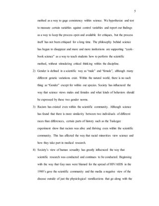 5
method as a way to gage consistency within science. We hypothesize and test
to measure certain variables against control variables and report our findings
as a way to keep the process open and available for critiques, but the process
itself has not been critiqued for a long time. The philosophy behind science
has begun to disappear and more and more institutions are supporting “cook-
book science” as a way to teach students how to perform the scientific
method, without stimulating critical thinking within the discipline.
2) Gender is defined in a scientific way as “male” and “female”, although many
different genetic variations exist. Within the natural world, there is no such
thing as “Gender” except for within our species. Society has influenced the
way that science views males and females and what kinds of behaviors should
be expressed by these two gender norms.
3) Racism has existed even within the scientific community. Although science
has found that there is more similarity between two individuals of different
races than differences, certain parts of history such as the Tuskegee
experiment show that racism was alive and thriving even within the scientific
community. This has affected the way that racial minorities view science and
how they take part in medical research.
4) Society’s view of human sexuality has greatly influenced the way that
scientific research was conducted and continues to be conducted. Beginning
with the way that Gay men were blamed for the spread of HIV/AIDS in the
1980’s gave the scientific community and the media a negative view of the
disease outside of just the physiological ramifications that go along with the
 
