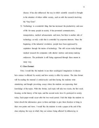 6
disease. It has also influenced the way in which scientific research is brought
to the attention of others within society, such as with the research involving
the “Gay Gene”.
5) Technology is a wonderful thing that has increased the productivity and ease
of life for many people in society. It has promoted communication,
transportation, medical advancements and more, but there is another side of
technology as well, a side that is controlled by corporate interests. Since the
beginning of the industrial revolution, people have been oppressed by
capitalism through the means of technology. This still occurs today through
medical research for companies with ulterior motives and money-making
endeavors. The proletariat is still being oppressed through these means in
many way.
C. Class Format:
First, I would like the students to use their sociological imagination to discuss
how science is affected by society and how society is affect by science. The class format
will be reading the material (1 article/week) and then having the students write
stimulating and thought provoking essays where the students are expressing their
knowledge of the topics. With this format, each topic will take two weeks, the first week
focusing on the history of the topic, and the second week, how it’s portrayed in society
today. Each paper would occur after the two-week period. I feel this helps the students to
better absorb the information given to them and helps to give them freedom to bring in
their own points and views. I would like the students to write a paper at the end of the
class relaying the ways in which they see science being affected by influencing in
 