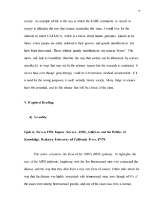7
society. An example of this is the way in which the LGBT community is viewed in
society is affecting the way that science researches this topic. I would love for the
students to watch GATTACA, which is a movie about human genomics, placed in the
future where people are solely reduced to their genome and genetic modifications that
have been discovered. Those without genetic modifications are seen as “lower”. This
movie will help to beautifully illustrate the way that society can be influenced by science,
specifically in ways that may not be the primary reason that the research is conducted. It
shows how even though gene-therapy could be a tremendous medical advancement, if it
is used for the wrong purposes, it could actually hinder society. Many things in science
have this potential, and its this misuse that will be a focus of the class.
V. Required Reading:
A) Sexuality:
Epstein, Steven, 1996. Impure Science: AIDS, Activism, and the Politics of
Knowledge. Berkeley: University of California Press. 47-78.
This article articulates the ideas of the 1980’s AIDS epidemic. Its highlights the
start of the AIDS epidemic, beginning with the few homosexual men who contracted the
disease, and the way that they died from a very rare form of cancer. It then talks about the
way that the disease was highly associated with homosexual men, even though of 8% of
the cases were among heterosexual people, and one of the cases was even a woman.
 