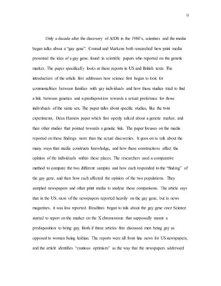 9
Only a decade after the discovery of AIDS in the 1980’s, scientists and the media
began talks about a “gay gene”. Conrad and Markens both researched how print media
presented the idea of a gay gene, found in scientific papers who reported on the genetic
marker. The paper specifically looks at these reports in US and British texts. The
introduction of the article first addresses how science first began to look for
commonalities between families with gay individuals and how these studies tried to find
a link between genetics and a predisposition towards a sexual preference for those
individuals of the same sex. The paper talks about specific studies, like the twin
experiments, Dean Hamers paper which first openly talked about a genetic marker, and
then other studies that pointed towards a genetic link. The paper focuses on the media
reported on these findings more than the actual discoveries. It goes on to talk about the
many ways that media constructs knowledge, and how these constructions affect the
opinion of the individuals within these places. The researchers used a comparative
method to compare the two different samples and how each responded to the “finding” of
the gay gene, and then how each affected the opinion of the two populations. They
sampled newspapers and other print media to analyze these comparisons. The article says
that in the US, most of the newspapers reported heavily on the gay gene, but in news
magazines, it was less reported. Headlines began to talk about the gay gene once Science
started to report on the marker on the X chromosome that supposedly meant a
predisposition to being gay. Both if these articles first discussed men being gay as
opposed to women being lesbian. The reports were all front line news for US newspapers,
and the article identifies “cautious optimism” as the way that the newspapers addressed
 