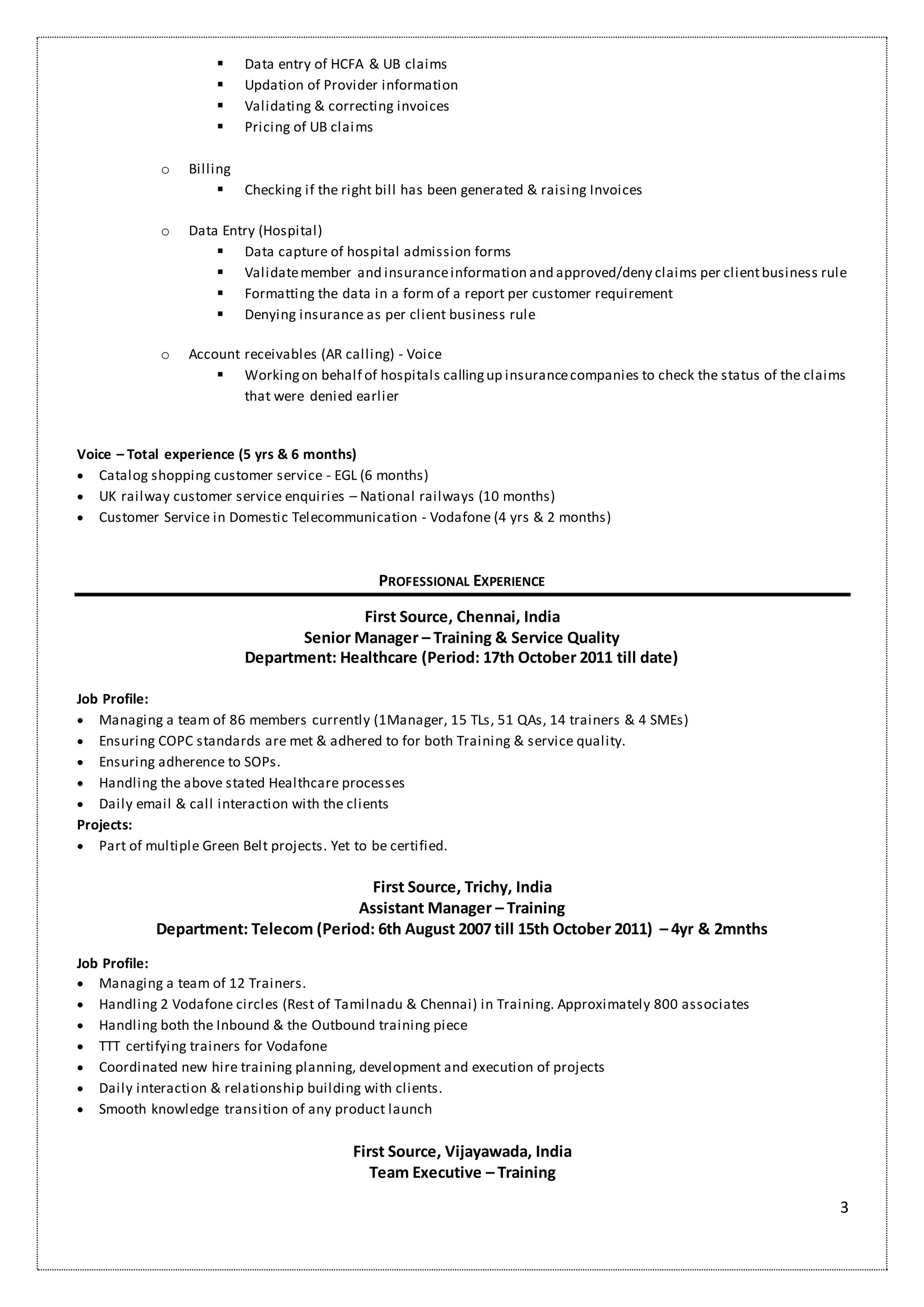 3
 Data entry of HCFA & UB claims
 Updation of Provider information
 Validating & correcting invoices
 Pricing of UB claims
o Billing
 Checking if the right bill has been generated & raising Invoices
o Data Entry (Hospital)
 Data capture of hospital admission forms
 Validatemember and insuranceinformation and approved/deny claims per clientbusiness rule
 Formatting the data in a form of a report per customer requirement
 Denying insurance as per client business rule
o Account receivables (AR calling) - Voice
 Workingon behalf of hospitals callingup insurancecompanies to check the status of the claims
that were denied earlier
Voice – Total experience (5 yrs & 6 months)
 Catalog shopping customer service - EGL (6 months)
 UK railway customer service enquiries – National railways (10 months)
 Customer Service in Domestic Telecommunication - Vodafone (4 yrs & 2 months)
PROFESSIONAL EXPERIENCE
First Source, Chennai, India
Senior Manager – Training & Service Quality
Department: Healthcare (Period: 17th October 2011 till date)
Job Profile:
 Managing a team of 86 members currently (1Manager, 15 TLs, 51 QAs, 14 trainers & 4 SMEs)
 Ensuring COPC standards are met & adhered to for both Training & service quality.
 Ensuring adherence to SOPs.
 Handling the above stated Healthcare processes
 Daily email & call interaction with the clients
Projects:
 Part of multiple Green Belt projects. Yet to be certified.
First Source, Trichy, India
Assistant Manager – Training
Department: Telecom (Period: 6th August 2007 till 15th October 2011) – 4yr & 2mnths
Job Profile:
 Managing a team of 12 Trainers.
 Handling 2 Vodafone circles (Rest of Tamilnadu & Chennai) in Training. Approximately 800 associates
 Handling both the Inbound & the Outbound training piece
 TTT certifying trainers for Vodafone
 Coordinated new hire training planning, development and execution of projects
 Daily interaction & relationship building with clients.
 Smooth knowledge transition of any product launch
First Source, Vijayawada, India
Team Executive – Training
 