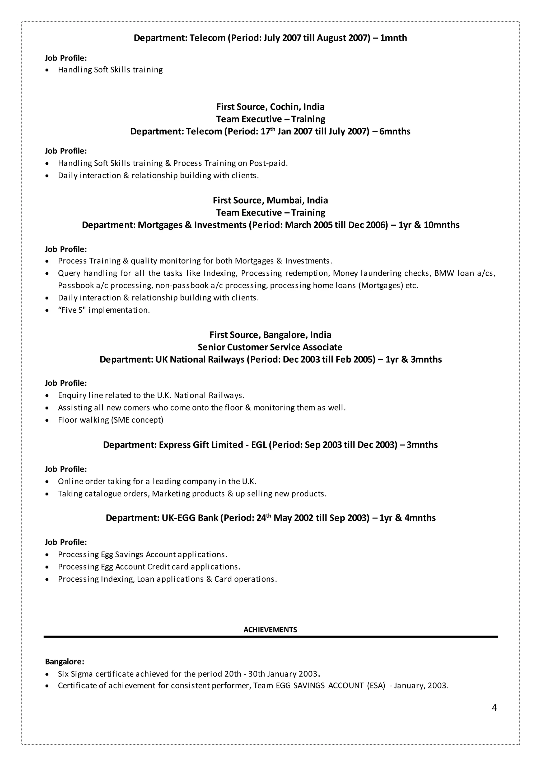 4
Department: Telecom (Period: July 2007 till August 2007) – 1mnth
Job Profile:
 Handling Soft Skills training
First Source, Cochin, India
Team Executive – Training
Department: Telecom (Period: 17th
Jan 2007 till July 2007) – 6mnths
Job Profile:
 Handling Soft Skills training & Process Training on Post-paid.
 Daily interaction & relationship building with clients.
First Source, Mumbai, India
Team Executive – Training
Department: Mortgages & Investments (Period: March 2005 till Dec 2006) – 1yr & 10mnths
Job Profile:
 Process Training & quality monitoring for both Mortgages & Investments.
 Query handling for all the tasks like Indexing, Processing redemption, Money laundering checks, BMW loan a/cs,
Passbook a/c processing, non-passbook a/c processing, processing home loans (Mortgages) etc.
 Daily interaction & relationship building with clients.
 “Five S" implementation.
First Source, Bangalore, India
Senior Customer Service Associate
Department: UK National Railways (Period: Dec 2003 till Feb 2005) – 1yr & 3mnths
Job Profile:
 Enquiry line related to the U.K. National Railways.
 Assisting all new comers who come onto the floor & monitoring them as well.
 Floor walking (SME concept)
Department: Express Gift Limited - EGL (Period: Sep 2003 till Dec 2003) – 3mnths
Job Profile:
 Online order taking for a leading company in the U.K.
 Taking catalogue orders, Marketing products & up selling new products.
Department: UK-EGG Bank (Period: 24th
May 2002 till Sep 2003) – 1yr & 4mnths
Job Profile:
 Processing Egg Savings Account applications.
 Processing Egg Account Credit card applications.
 Processing Indexing, Loan applications & Card operations.
ACHIEVEMENTS
Bangalore:
 Six Sigma certificate achieved for the period 20th - 30th January 2003.
 Certificate of achievement for consistent performer, Team EGG SAVINGS ACCOUNT (ESA) - January, 2003.
 