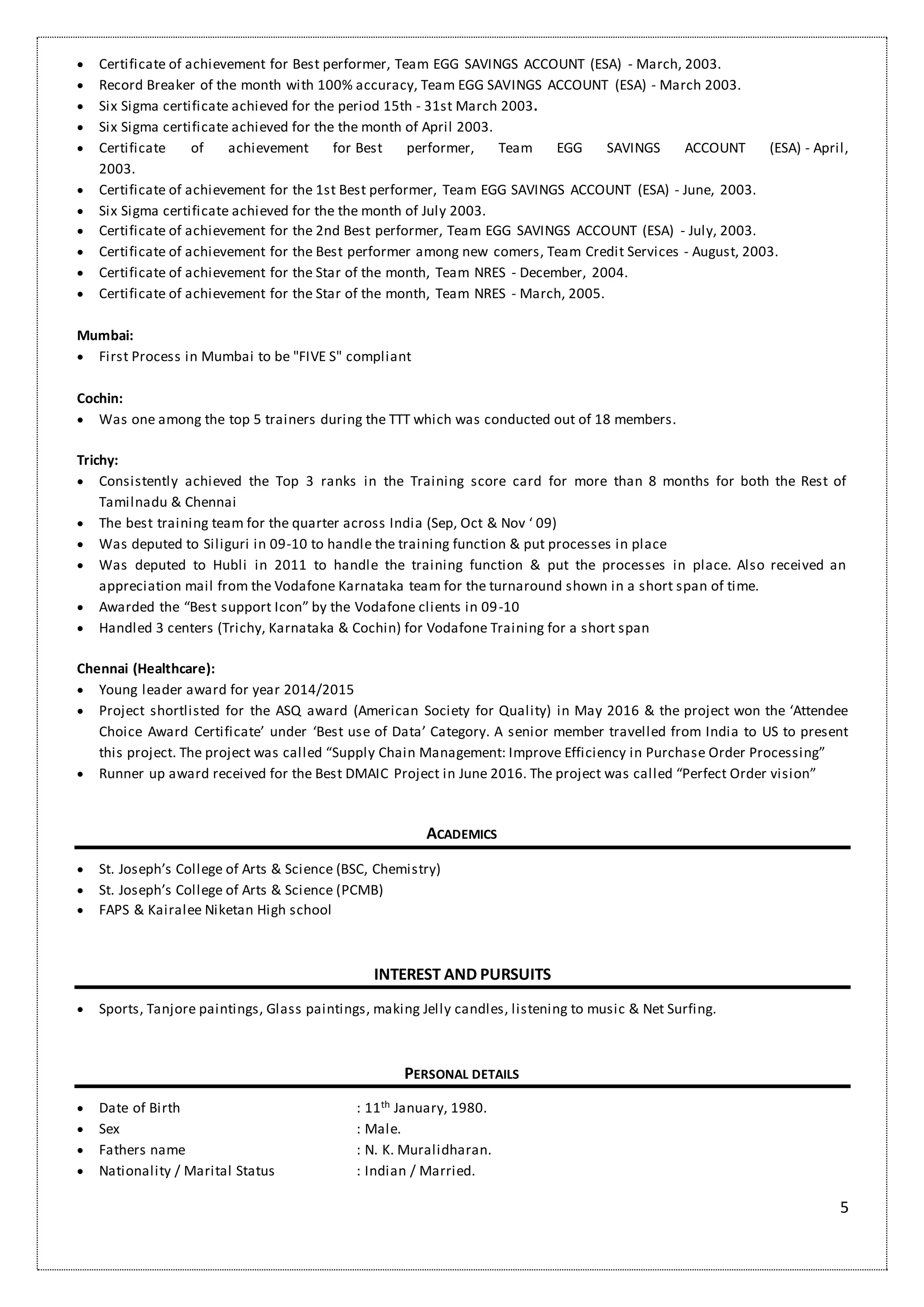 5
 Certificate of achievement for Best performer, Team EGG SAVINGS ACCOUNT (ESA) - March, 2003.
 Record Breaker of the month with 100% accuracy, Team EGG SAVINGS ACCOUNT (ESA) - March 2003.
 Six Sigma certificate achieved for the period 15th - 31st March 2003.
 Six Sigma certificate achieved for the the month of April 2003.
 Certificate of achievement for Best performer, Team EGG SAVINGS ACCOUNT (ESA) - April,
2003.
 Certificate of achievement for the 1st Best performer, Team EGG SAVINGS ACCOUNT (ESA) - June, 2003.
 Six Sigma certificate achieved for the the month of July 2003.
 Certificate of achievement for the 2nd Best performer, Team EGG SAVINGS ACCOUNT (ESA) - July, 2003.
 Certificate of achievement for the Best performer among new comers, Team Credit Services - August, 2003.
 Certificate of achievement for the Star of the month, Team NRES - December, 2004.
 Certificate of achievement for the Star of the month, Team NRES - March, 2005.
Mumbai:
 First Process in Mumbai to be "FIVE S" compliant
Cochin:
 Was one among the top 5 trainers during the TTT which was conducted out of 18 members.
Trichy:
 Consistently achieved the Top 3 ranks in the Training score card for more than 8 months for both the Rest of
Tamilnadu & Chennai
 The best training team for the quarter across India (Sep, Oct & Nov ‘ 09)
 Was deputed to Siliguri in 09-10 to handle the training function & put processes in place
 Was deputed to Hubli in 2011 to handle the training function & put the processes in place. Also received an
appreciation mail from the Vodafone Karnataka team for the turnaround shown in a short span of time.
 Awarded the “Best support Icon” by the Vodafone clients in 09-10
 Handled 3 centers (Trichy, Karnataka & Cochin) for Vodafone Training for a short span
Chennai (Healthcare):
 Young leader award for year 2014/2015
 Project shortlisted for the ASQ award (American Society for Quality) in May 2016 & the project won the ‘Attendee
Choice Award Certificate’ under ‘Best use of Data’ Category. A senior member travelled from India to US to present
this project. The project was called “Supply Chain Management: Improve Efficiency in Purchase Order Processing”
 Runner up award received for the Best DMAIC Project in June 2016. The project was called “Perfect Order vision”
ACADEMICS
 St. Joseph’s College of Arts & Science (BSC, Chemistry)
 St. Joseph’s College of Arts & Science (PCMB)
 FAPS & Kairalee Niketan High school
INTEREST AND PURSUITS
 Sports, Tanjore paintings, Glass paintings, making Jelly candles, listening to music & Net Surfing.
PERSONAL DETAILS
 Date of Birth : 11th January, 1980.
 Sex : Male.
 Fathers name : N. K. Muralidharan.
 Nationality / Marital Status : Indian / Married.
 