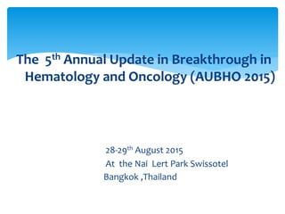 The 5th Annual Update in Breakthrough in
Hematology and Oncology (AUBHO 2015)
28-29th August 2015
At the Nai Lert Park Swissotel
Bangkok ,Thailand
 