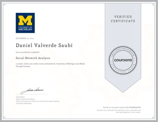 DECEMBER 22, 2014
Daniel Valverde Saubí
Social Network Analysis
a 9 week online non-credit course authorized by University of Michigan and offered
through Coursera
has successfully completed
Lada Adamic
Adjunct Associate Professor
School of Information, Center for the Study of Complex Systems
University of Michigan
Verify at coursera.org/verify/DH9BR96DJH
Coursera has confirmed the identity of this individual and
their participation in the course.
 