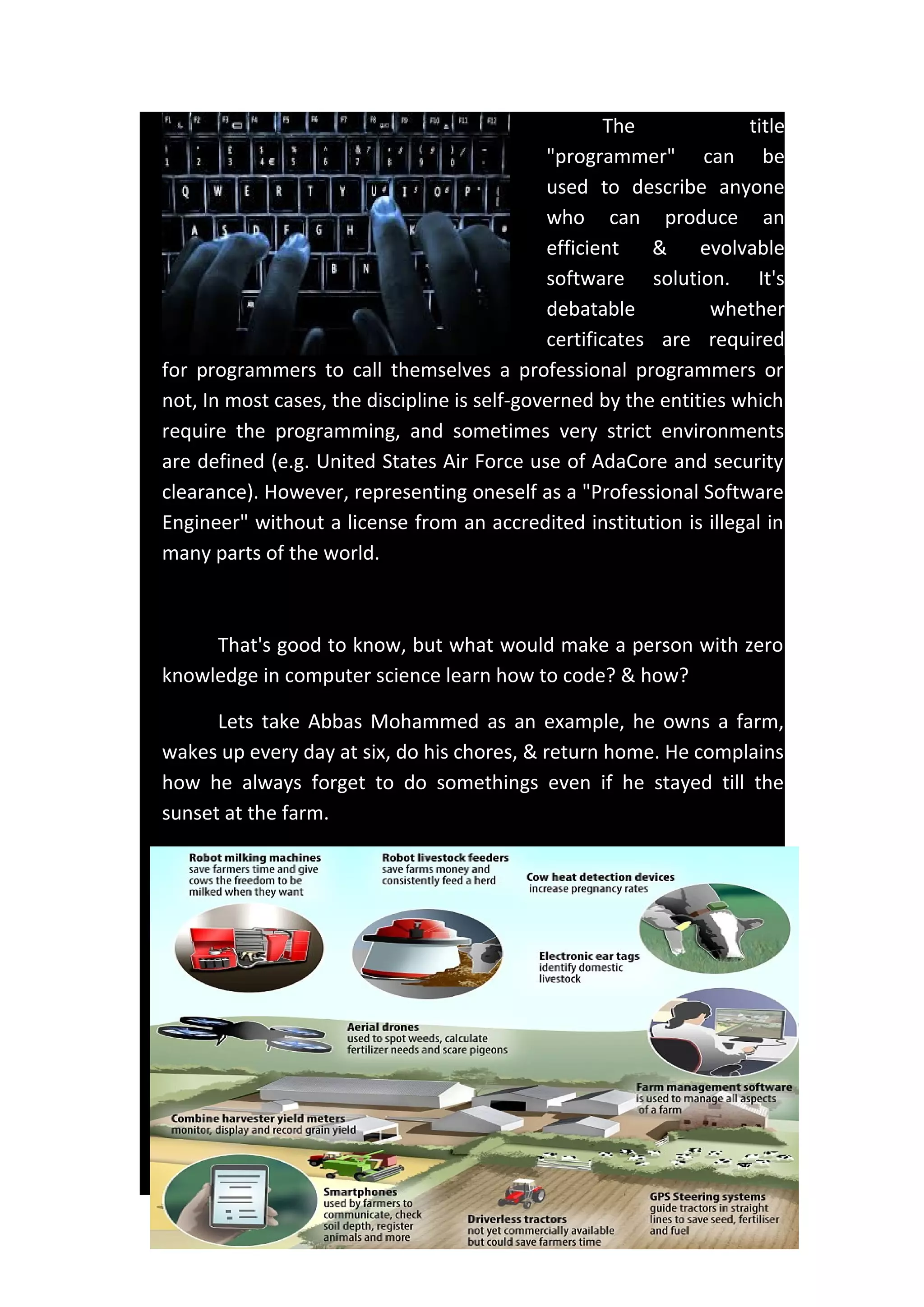 The title
"programmer" can be
used to describe anyone
who can produce an
efficient & evolvable
software solution. It's
debatable whether
certificates are required
for programmers to call themselves a professional programmers or
not, In most cases, the discipline is self-governed by the entities which
require the programming, and sometimes very strict environments
are defined (e.g. United States Air Force use of AdaCore and security
clearance). However, representing oneself as a "Professional Software
Engineer" without a license from an accredited institution is illegal in
many parts of the world.
That's good to know, but what would make a person with zero
knowledge in computer science learn how to code? & how?
Lets take Abbas Mohammed as an example, he owns a farm,
wakes up every day at six, do his chores, & return home. He complains
how he always forget to do somethings even if he stayed till the
sunset at the farm.
 