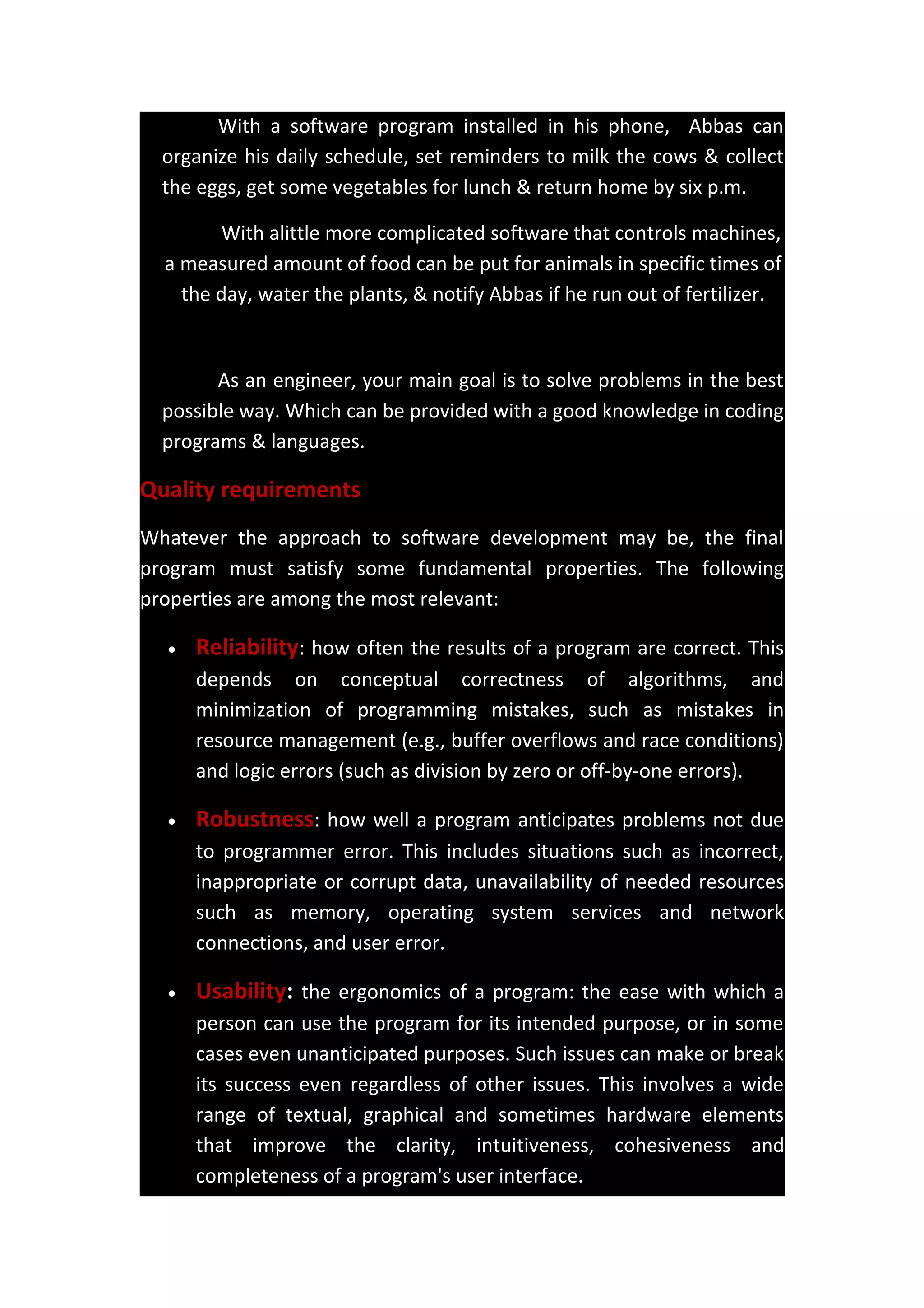 With a software program installed in his phone, Abbas can
organize his daily schedule, set reminders to milk the cows & collect
the eggs, get some vegetables for lunch & return home by six p.m.
With alittle more complicated software that controls machines,
a measured amount of food can be put for animals in specific times of
the day, water the plants, & notify Abbas if he run out of fertilizer.
As an engineer, your main goal is to solve problems in the best
possible way. Which can be provided with a good knowledge in coding
programs & languages.
Quality requirements
Whatever the approach to software development may be, the final
program must satisfy some fundamental properties. The following
properties are among the most relevant:
• Reliability: how often the results of a program are correct. This
depends on conceptual correctness of algorithms, and
minimization of programming mistakes, such as mistakes in
resource management (e.g., buffer overflows and race conditions)
and logic errors (such as division by zero or off-by-one errors).
• Robustness: how well a program anticipates problems not due
to programmer error. This includes situations such as incorrect,
inappropriate or corrupt data, unavailability of needed resources
such as memory, operating system services and network
connections, and user error.
• Usability: the ergonomics of a program: the ease with which a
person can use the program for its intended purpose, or in some
cases even unanticipated purposes. Such issues can make or break
its success even regardless of other issues. This involves a wide
range of textual, graphical and sometimes hardware elements
that improve the clarity, intuitiveness, cohesiveness and
completeness of a program's user interface.
 
