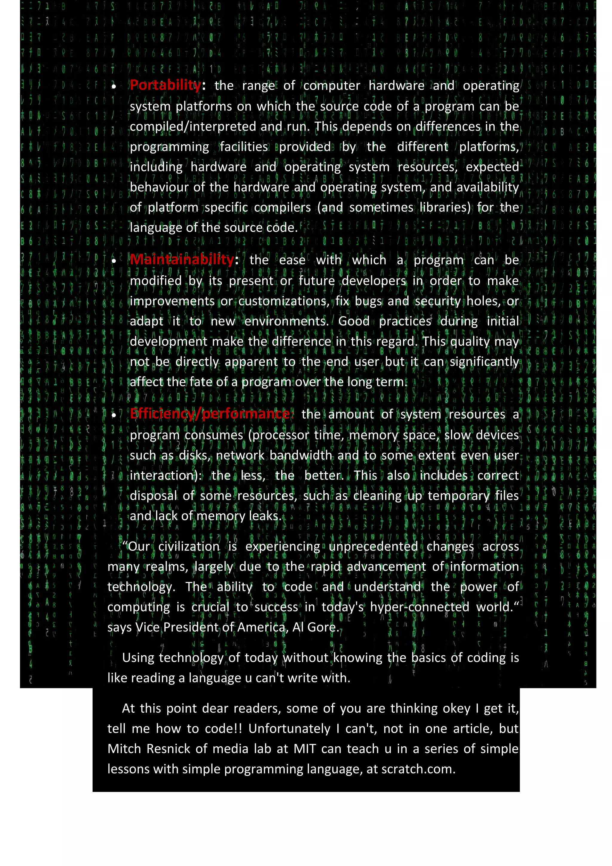 • Portability: the range of computer hardware and operating
system platforms on which the source code of a program can be
compiled/interpreted and run. This depends on differences in the
programming facilities provided by the different platforms,
including hardware and operating system resources, expected
behaviour of the hardware and operating system, and availability
of platform specific compilers (and sometimes libraries) for the
language of the source code.
• Maintainability: the ease with which a program can be
modified by its present or future developers in order to make
improvements or customizations, fix bugs and security holes, or
adapt it to new environments. Good practices during initial
development make the difference in this regard. This quality may
not be directly apparent to the end user but it can significantly
affect the fate of a program over the long term.
• Efficiency/performance: the amount of system resources a
program consumes (processor time, memory space, slow devices
such as disks, network bandwidth and to some extent even user
interaction): the less, the better. This also includes correct
disposal of some resources, such as cleaning up temporary files
and lack of memory leaks.
“Our civilization is experiencing unprecedented changes across
many realms, largely due to the rapid advancement of information
technology. The ability to code and understand the power of
computing is crucial to success in today's hyper-connected world.“
says Vice President of America, Al Gore.
Using technology of today without knowing the basics of coding is
like reading a language u can't write with.
At this point dear readers, some of you are thinking okey I get it,
tell me how to code!! Unfortunately I can't, not in one article, but
Mitch Resnick of media lab at MIT can teach u in a series of simple
lessons with simple programming language, at scratch.com.
 