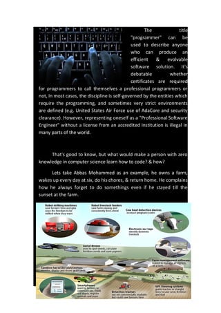 The title
"programmer" can be
used to describe anyone
who can produce an
efficient & evolvable
software solution. It's
debatable whether
certificates are required
for programmers to call themselves a professional programmers or
not, In most cases, the discipline is self-governed by the entities which
require the programming, and sometimes very strict environments
are defined (e.g. United States Air Force use of AdaCore and security
clearance). However, representing oneself as a "Professional Software
Engineer" without a license from an accredited institution is illegal in
many parts of the world.
That's good to know, but what would make a person with zero
knowledge in computer science learn how to code? & how?
Lets take Abbas Mohammed as an example, he owns a farm,
wakes up every day at six, do his chores, & return home. He complains
how he always forget to do somethings even if he stayed till the
sunset at the farm.
 
