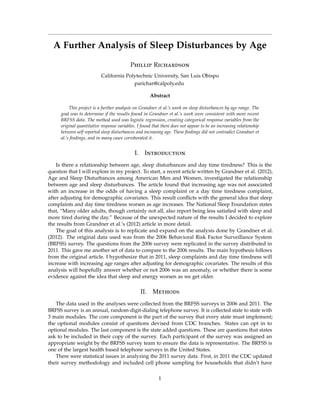 A Further Analysis of Sleep Disturbances by Age
Phillip Richardson
California Polytechnic University, San Luis Obispo
parichar@calpoly.edu
Abstract
This project is a further analysis on Grandner et al.’s work on sleep disturbances by age range. The
goal was to determine if the results found in Grandner et al.’s work were consistent with more recent
BRFSS data. The method used was logistic regression, creating categorical response variables from the
original quantitative response variables. I found that there does not appear to be an increasing relationship
between self reported sleep disturbances and increasing age. These ﬁndings did not contradict Grandner et
al.’s ﬁndings, and in many cases corroborated it.
I. Introduction
Is there a relationship between age, sleep disturbances and day time tiredness? This is the
question that I will explore in my project. To start, a recent article written by Grandner et al. (2012),
Age and Sleep Disturbances among American Men and Women, investigated the relationship
between age and sleep disturbances. The article found that increasing age was not associated
with an increase in the odds of having a sleep complaint or a day time tiredness complaint,
after adjusting for demographic covariates. This result conﬂicts with the general idea that sleep
complaints and day time tiredness worsen as age increases. The National Sleep Foundation states
that, “Many older adults, though certainly not all, also report being less satisﬁed with sleep and
more tired during the day.” Because of the unexpected nature of the results I decided to explore
the results from Grandner et al.’s (2012) article in more detail.
The goal of this analysis is to replicate and expand on the analysis done by Grandner et al.
(2012). The original data used was from the 2006 Behavioral Risk Factor Surveillance System
(BRFSS) survey. The questions from the 2006 survey were replicated in the survey distributed in
2011. This gave me another set of data to compare to the 2006 results. The main hypothesis follows
from the original article. I hypothesize that in 2011, sleep complaints and day time tiredness will
increase with increasing age ranges after adjusting for demographic covariates. The results of this
analysis will hopefully answer whether or not 2006 was an anomaly, or whether there is some
evidence against the idea that sleep and energy worsen as we get older.
II. Methods
The data used in the analyses were collected from the BRFSS surveys in 2006 and 2011. The
BRFSS survey is an annual, random-digit-dialing telephone survey. It is collected state to state with
3 main modules. The core component is the part of the survey that every state must implement;
the optional modules consist of questions devised from CDC branches. States can opt in to
optional modules. The last component is the state added questions. These are questions that states
ask to be included in their copy of the survey. Each participant of the survey was assigned an
appropriate weight by the BRFSS survey team to ensure the data is representative. The BRFSS is
one of the largest health based telephone surveys in the United States.
There were statistical issues in analyzing the 2011 survey data. First, in 2011 the CDC updated
their survey methodology and included cell phone sampling for households that didn’t have
1
 