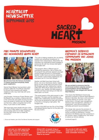 1
september 2015
heartbeat
newsletter
We all know from the famous Australian
TV theme song that everybody needs
good neighbours.
Sacred Heart Mission has launched a pilot
program called the ‘Five Minute Volunteer’
to connect local residents with elderly
neighbours who may need help with some
small tasks.
Judy Douglas, Homecare Project Worker says
the Mission has a number of clients who live
in the community and public housing but don’t
have any family or friends who can help take
out their bins, collect a forgotten item at the
shop, or just check on their welfare.
“We knew there were people who live in the
City of Port Phillip happy to do welfare checks
and everyday tasks for an older neighbour,
but they didn’t know how to initiate the
connection.”
“This pilot is helping residents who are elderly,
isolated and sometimes homebound, to
maintain their independence. Meanwhile, the
volunteers are rewarded by being engaged in
community life with five minutes well spent,”
Ms Douglas said.
“The program offers a different type of
volunteering experience. We’re finding that
this program has particular appeal to younger,
working people because it’s unscheduled,
flexible, is after-hours and across weekends.
The concept is about being neighbourly and
volunteers can fit it into their lifestyle.”
Heather and Matt have been linked with
Bruce, one of our Homecare clients, helping
Bruce out with small tasks from time to time.
Ms Douglas says their relationship is going
really well. When Bruce spent some time in
hospital in July, Heather and Matt popped in
for visits and have kept doing so to help him
settle back in at home.
“The social aspect of this pilot program is also
important. The client and the volunteer can
really build a relationship and that connection
can be just as beneficial as help with bringing
in the bins or changing a light globe,” Ms
Douglas said.
A grant of $10,000 from the City of Port Phillip
has allowed Sacred Heart to run the pilot until
the end of 2015.
We are excited to announce that the
much-loved northern suburbs women’s
accommodation service Bethlehem
Community Inc has merged with Sacred
Heart Mission.
This means that Bethlehem Community
becomes a program of Sacred Heart Mission’s
Women’s Services. We have a full continuum
of service delivery for women, from open
access drop in, through case management,
intensive case management, pathways to
employment, crisis accommodation and
ultimately permanent accommodation.
The merger also secures the provision of
long-term supported accommodation to older
women provided by Bethlehem. Another
outcome is the Mission now has a presence in
the northern region of Melbourne, from which
to extend our service delivery.
Five Minute Volunteers
are neighbours with heart
Women’s Services
expanded as Bethlehem
Community Inc joins
the Mission
• Last year our eight opportunity
shops raised over $4,800,000.
•	21,000+ Victorians experience
homelessness on any given night.
•	Almost 80% of people living at
our Queens Road rooming house
agreed with the statement “Queens
Road is my home”.
•	We provide 61,685 safe nights’
sleep each year to some of the
most vulnerable Victorians.
1. Bruce and Heather, part of the Five Minute Volunteer pilot program
1
(continued page 6)
 