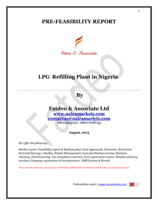 1
Prefeasibility report | www.nairamarkets.com
PRE-FEASIBILITY REPORT
LPG Refilling Plant in Nigeria
By
Fatdeo & Associate Ltd
www.nairamarkets.com
contactus@nairamarlets.com
08105630157, 08077918755
August, 2015
We offer the following:
Market report, Feasibility report & Business plan ,Cost Appraisals, Economic, Social and
Sectorial Surveys / Studies, Project Management, Loan facilitating services, Business
advisory, Fund Sourcing, Tax compliance services, Loan agreement review, Pension advisory
services, Company registration & incorporation , DPR License & Permit .
These contents shall remain the property of FATDEO & ASSOCIATE © FATDEO & ASSOCIATE 2015. All rights reserved.
 