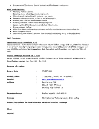 • Arrangement of Conference Rooms, Banquets, and Food as per requirement.
Front Office Executive:-
• Attending Visitors & Clients.
• Screening phone calls and guiding them properly.
• Maintain good relationship with customers and guests.
• Resolve problems and attend to them as and when require.
• Handled petty cash and maintained the record.
• Handling customers / internal department complaints.
• Update register. (Attendance, Inward & Outward Courier, etc.)
• Ensure adequate staffing.
• Maintain proper scheduling of appointments and inform the same to the concerned person.
• Maintaining Bills Records.
• Coordinating with internal & external staff for smooth functioning of day -to-day operations
Work Experience:-
Welspun Group (since September 2011)
Welspun Group is a multinational company whose core industry is Steel, Energy, Oil & Gas, and textiles. Welspun
is one of India's fastest growing conglomerates doing business in over 50 Countries with 24,000 employees and
over 100,000 shareholders. Working as a Front Desk Cum Admin and HR Assistant from September’2011 till
date.
Worked with Fariyas Hotel Pvt. Ltd. (4 Years)
Fariyas Hotel Pvt Ltd was an A4 Star Deluxe Hotel in Colaba with all the Modern Amenities. Worked there as a
Guest Relation associate from (Nov 2006 – Oct 2010).
Personal Information
Date of Birth : 15/06/1988
Contact Details : 7738634480 / 9820218017 / 25944600
Email ID : sarita_pawar35@yahoo.co.in
Address : Pancharatna CHS,
603,6th Floor, JM Road,
Bhandup (W), Mumbai -78
Languages Known : English, Marathi, Hindi & Hindi
Hobbies : Playing Games, Watching Movies & Net surfing
Hereby, I declared that the above information is truth and best of my knowledge
Place:
Mumbai
 