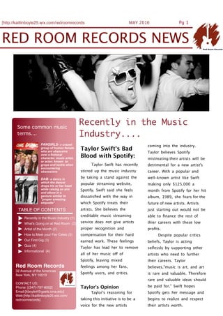 RED ROOM RECORDS NEWS
[http://kaitlinboyle25.wix.com/redroomrecords MAY 2016 Pg 1
DAB- a dance in
which the dancer
drops his or her head
while raising an arm
and elbow in a
gesture similar to
"proper sneezing
etiquette"
FANGIRLS- a crazed
group of human female
who are obsessive
over a fictional
character, music artist,
or actor; known to
grope and tackle when
encountering
obsessions
TABLE OF CONTENTS
Recently in the Music Industry (1)
What's Going on at Red Room (2)
Artist of the Month (2)
How to Meet your Fav Celeb (3)
Our First Gig (3)
Quiz (4)
Informational (4)
Recently in the Music
Industry....
Taylor Swift's Bad
Blood with Spotify:
Taylor Swift has recently
stirred up the music industry
by taking a stand against the
popular streaming website,
Spotify. Swift said she feels
dissatisﬁed with the way in
which Spotify treats their
artists. She believes the
creditable music streaming
service does not give artists
proper recognition and
compensation for their hard
earned work. These feelings
Taylor has lead her to remove
all of her music off of
Spotify, leaving mixed
feelings among her fans,
Spotify users, and critics.
Taylor's Opinion
Taylor's reasoning for
taking this initiative is to be a
voice for the new artists
coming into the industry.
Taylor believes Spotify
mistreating their artists will be
detrimental for a new artist's
career. With a popular and
well-known artist like Swift
making only $125,000 a
month from Spotify for her hit
album, 1989, she fears for the
future of new artists. Artists
just starting out would not be
able to ﬁnance the rest of
thier careers with these low
proﬁts.
Despite popular critics
beliefs, Taylor is acting
selfessly by supporting other
artists who need to further
their careers. Taylor
believes,"music is art, and art
is rare and valuable. Therefore
rare and valuable ideas should
be paid for." Swift hopes
Spotify gets her message and
begins to realize and respect
their artists worth.
Some common music
terms....
Red Room Records
32 Avenue of the Americas
New York, NY 10013
CONTACT US:
Phone: [(347)-797-8052]
Email:[kboyle4@gaels.iona.edu]
Web:[http://kaitlinboyle25.wix.com/
redroomrecords]
 